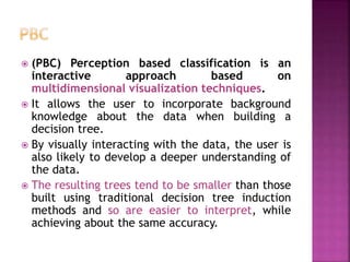  (PBC) Perception based classification is an
interactive approach based on
multidimensional visualization techniques.
 It allows the user to incorporate background
knowledge about the data when building a
decision tree.
 By visually interacting with the data, the user is
also likely to develop a deeper understanding of
the data.
 The resulting trees tend to be smaller than those
built using traditional decision tree induction
methods and so are easier to interpret, while
achieving about the same accuracy.
 
