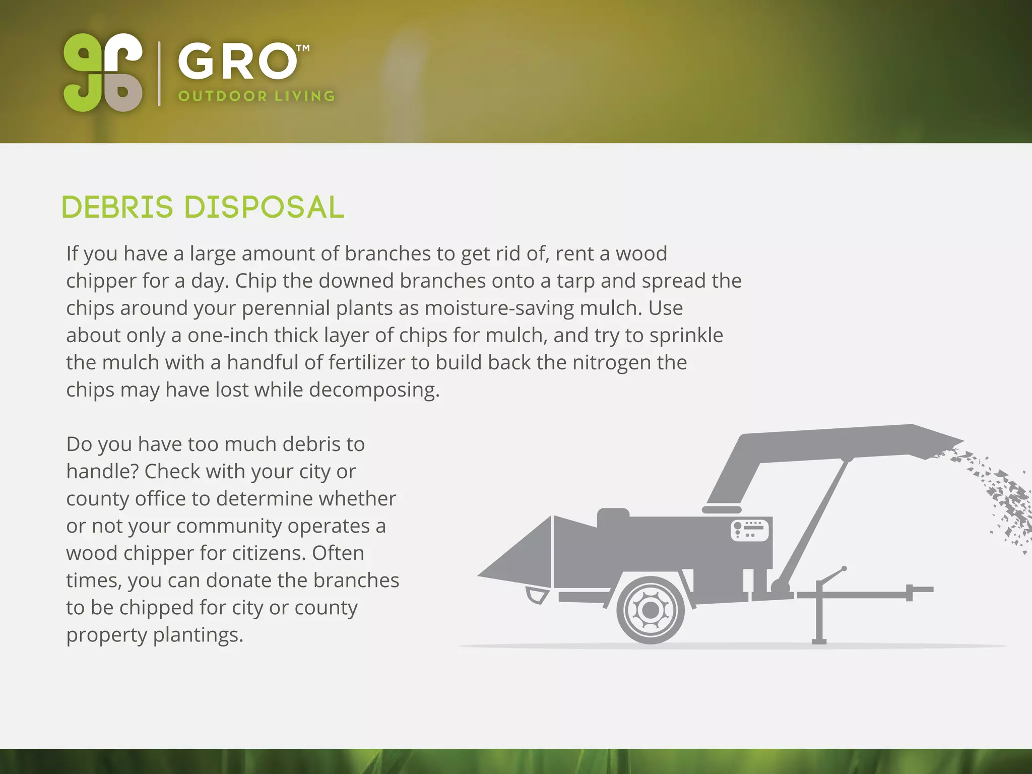 Debris Disposal
If you have a large amount of branches to get rid of, rent a wood
chipper for a day. Chip the downed branches onto a tarp and spread the
chips around your perennial plants as moisture-saving mulch. Use
about only a one-inch thick layer of chips for mulch, and try to sprinkle
the mulch with a handful of fertilizer to build back the nitrogen the
chips may have lost while decomposing.
Do you have too much debris to
handle? Check with your city or
county oﬃce to determine whether
or not your community operates a
wood chipper for citizens. Often
times, you can donate the branches
to be chipped for city or county
property plantings.
 