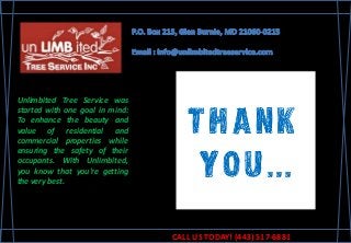 Unlimbited Tree Service was
started with one goal in mind:
To enhance the beauty and
value of residential and
commercial properties while
ensuring the safety of their
occupants. With Unlimbited,
you know that you're getting
the very best.
CALL US TODAY! (443) 517-6881
 