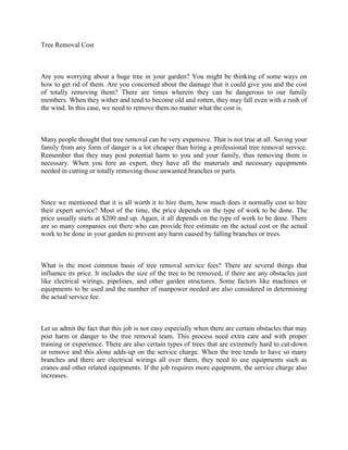 Tree Removal Cost



Are you worrying about a huge tree in your garden? You might be thinking of some ways on
how to get rid of them. Are you concerned about the damage that it could give you and the cost
of totally removing them? There are times wherein they can be dangerous to our family
members. When they wither and tend to become old and rotten, they may fall even with a rush of
the wind. In this case, we need to remove them no matter what the cost is.



Many people thought that tree removal can be very expensive. That is not true at all. Saving your
family from any form of danger is a lot cheaper than hiring a professional tree removal service.
Remember that they may post potential harm to you and your family, thus removing them is
necessary. When you hire an expert, they have all the materials and necessary equipments
needed in cutting or totally removing those unwanted branches or parts.



Since we mentioned that it is all worth it to hire them, how much does it normally cost to hire
their expert service? Most of the time, the price depends on the type of work to be done. The
price usually starts at $200 and up. Again, it all depends on the type of work to be done. There
are so many companies out there who can provide free estimate on the actual cost or the actual
work to be done in your garden to prevent any harm caused by falling branches or trees.



What is the most common basis of tree removal service fees? There are several things that
influence its price. It includes the size of the tree to be removed, if there are any obstacles just
like electrical wirings, pipelines, and other garden structures. Some factors like machines or
equipments to be used and the number of manpower needed are also considered in determining
the actual service fee.



Let us admit the fact that this job is not easy especially when there are certain obstacles that may
post harm or danger to the tree removal team. This process need extra care and with proper
training or experience. There are also certain types of trees that are extremely hard to cut-down
or remove and this alone adds-up on the service charge. When the tree tends to have so many
branches and there are electrical wirings all over them, they need to use equipments such as
cranes and other related equipments. If the job requires more equipment, the service charge also
increases.
 