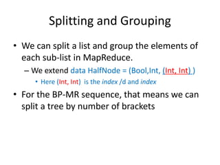 Splitting and Grouping
• We can split a list and group the elements of
each sub-list in MapReduce.
– We extend data HalfNode = (Bool,Int, (Int, Int) )
• Here (Int, Int) is the index /d and index
• For the BP-MR sequence, that means we can
split a tree by number of brackets
 