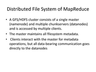 Distributed File System of MapReduce
• A GFS/HDFS cluster consists of a single master
(namenode) and multiple chunkservers (datanodes)
and is accessed by multiple clients.
• The master maintains all ﬁlesystem metadata.
• Clients interact with the master for metadata
operations, but all data-bearing communication goes
directly to the datanodes
 