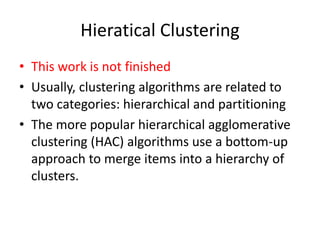 Hieratical Clustering
• This work is not finished
• Usually, clustering algorithms are related to
two categories: hierarchical and partitioning
• The more popular hierarchical agglomerative
clustering (HAC) algorithms use a bottom-up
approach to merge items into a hierarchy of
clusters.
 