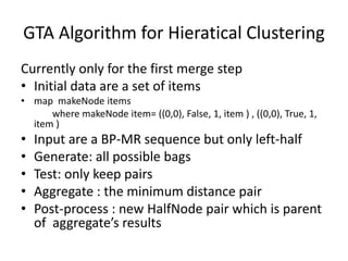 GTA Algorithm for Hieratical Clustering
Currently only for the first merge step
• Initial data are a set of items
• map makeNode items
where makeNode item= ((0,0), False, 1, item ) , ((0,0), True, 1,
item )
• Input are a BP-MR sequence but only left-half
• Generate: all possible bags
• Test: only keep pairs
• Aggregate : the minimum distance pair
• Post-process : new HalfNode pair which is parent
of aggregate’s results
 