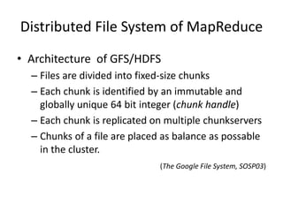 Distributed File System of MapReduce
• Architecture of GFS/HDFS
– Files are divided into fixed-size chunks
– Each chunk is identified by an immutable and
globally unique 64 bit integer (chunk handle)
– Each chunk is replicated on multiple chunkservers
– Chunks of a file are placed as balance as possable
in the cluster.
(The Google File System, SOSP03)
 