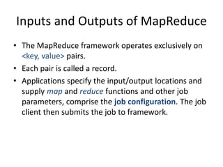 Inputs and Outputs of MapReduce
• The MapReduce framework operates exclusively on
<key, value> pairs.
• Each pair is called a record.
• Applications specify the input/output locations and
supply map and reduce functions and other job
parameters, comprise the job configuration. The job
client then submits the job to framework.
 