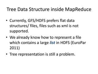 Tree Data Structure inside MapReduce
• Currently, GFS/HDFS prefers flat data
structures/ files, files such as xml is not
supported.
• We already know how to represent a file
which contains a large list in HDFS (EuroPar
2011)
• Tree representation is still a problem.
 