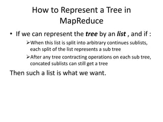 How to Represent a Tree in
MapReduce
• If we can represent the tree by an list , and if :
When this list is split into arbitrary continues sublists,
each split of the list represents a sub tree
After any tree contracting operations on each sub tree,
concated sublists can still get a tree
Then such a list is what we want.
 