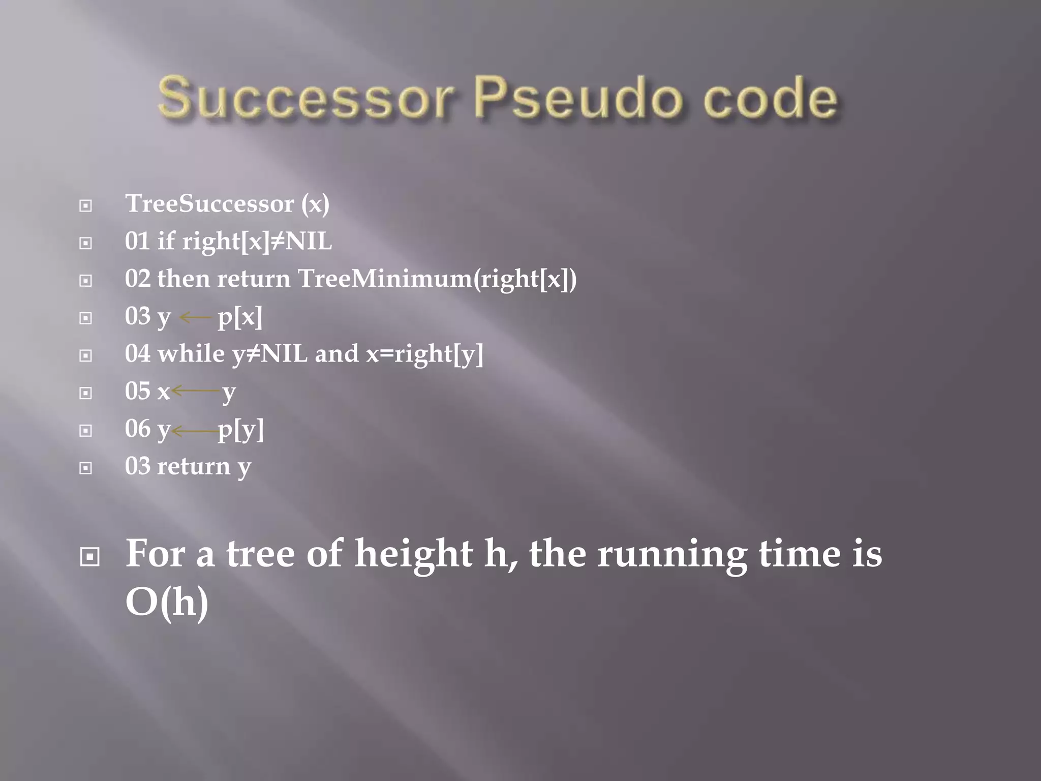    TreeSuccessor (x)
   01 if right[x]≠NIL
   02 then return TreeMinimum(right[x])
   03 y     p[x]
   04 while y≠NIL and x=right[y]
   05 x     y
   06 y     p[y]
   03 return y


   For a tree of height h, the running time is
    O(h)
 