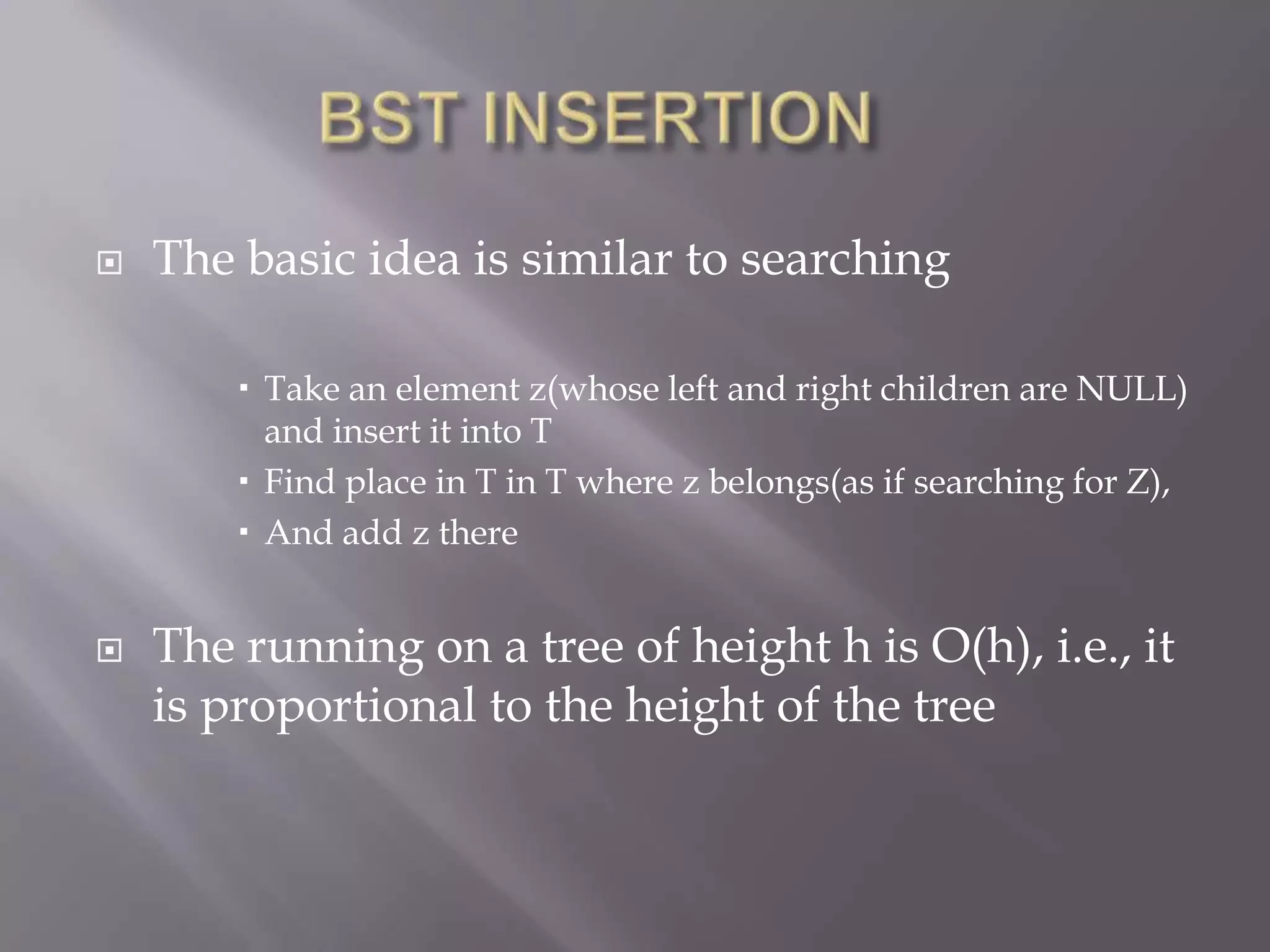    The basic idea is similar to searching

         Take an element z(whose left and right children are NULL)
          and insert it into T
         Find place in T in T where z belongs(as if searching for Z),
         And add z there


   The running on a tree of height h is O(h), i.e., it
    is proportional to the height of the tree
 
