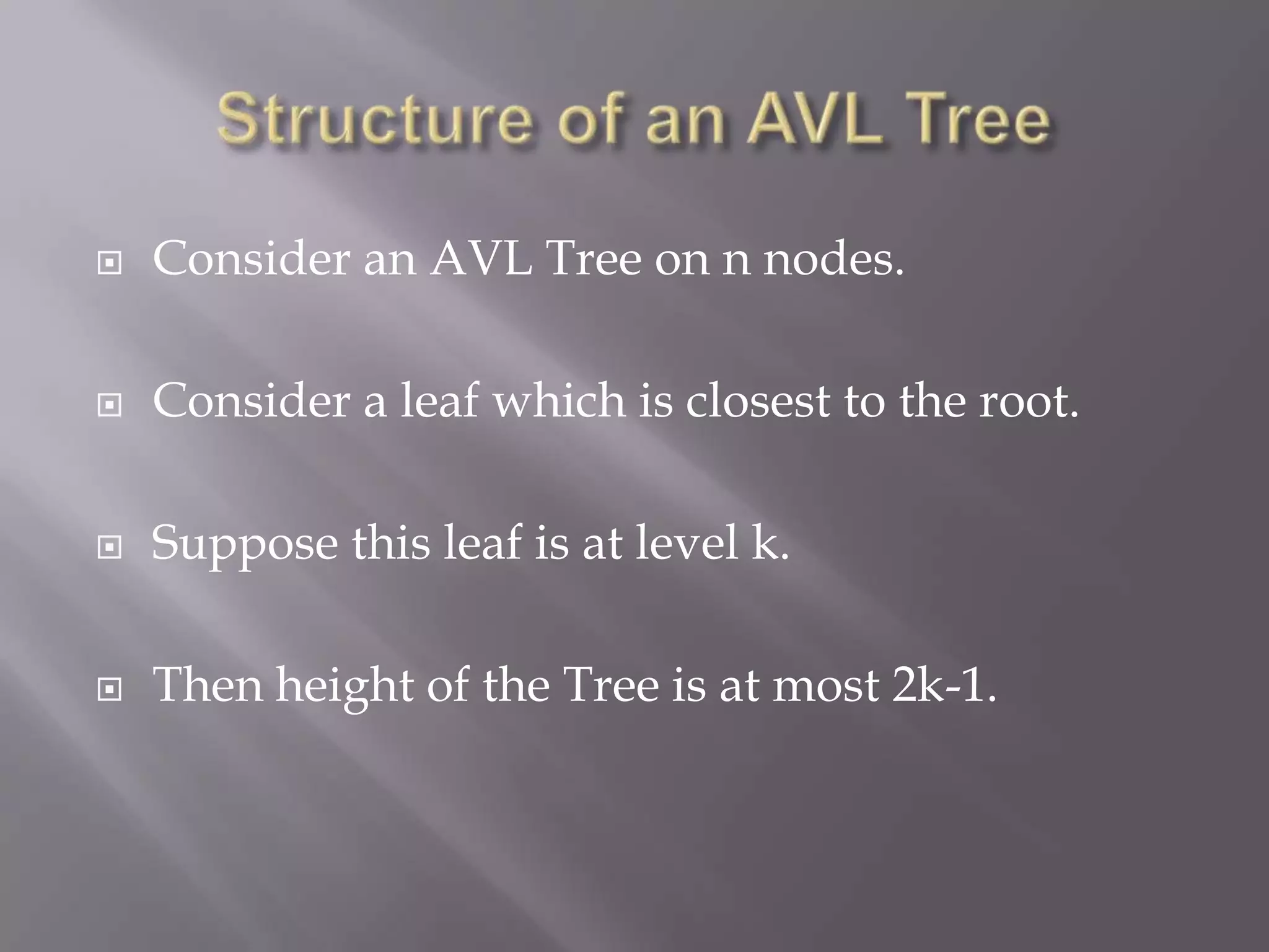    Consider an AVL Tree on n nodes.

   Consider a leaf which is closest to the root.

   Suppose this leaf is at level k.

   Then height of the Tree is at most 2k-1.
 