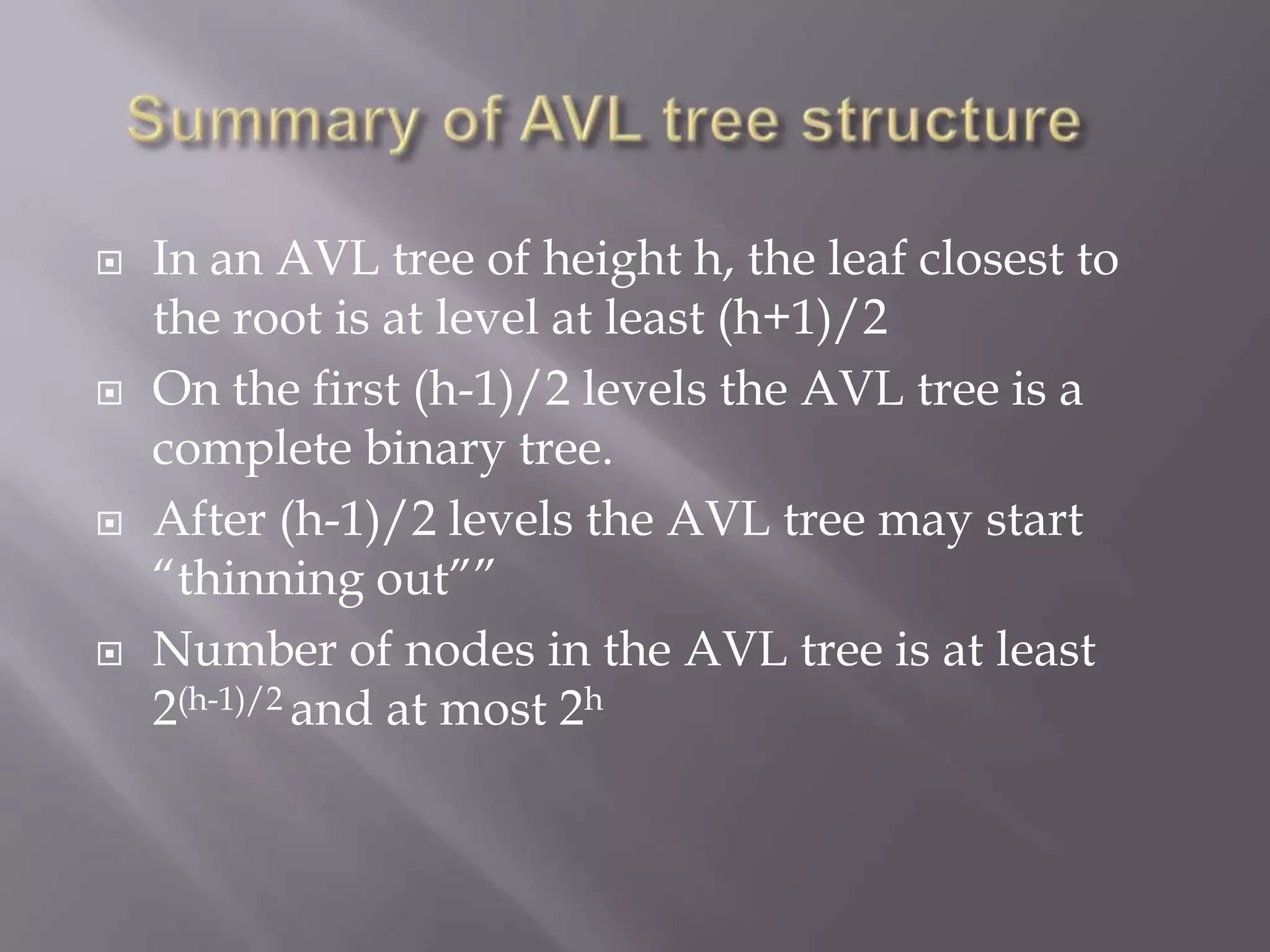    In an AVL tree of height h, the leaf closest to
    the root is at level at least (h+1)/2
   On the first (h-1)/2 levels the AVL tree is a
    complete binary tree.
   After (h-1)/2 levels the AVL tree may start
    “thinning out””
   Number of nodes in the AVL tree is at least
    2(h-1)/2 and at most 2h
 