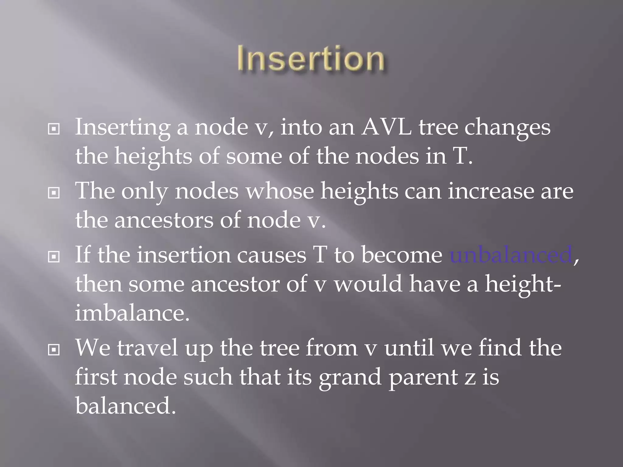    Inserting a node v, into an AVL tree changes
    the heights of some of the nodes in T.
   The only nodes whose heights can increase are
    the ancestors of node v.
   If the insertion causes T to become unbalanced,
    then some ancestor of v would have a height-
    imbalance.
   We travel up the tree from v until we find the
    first node such that its grand parent z is
    balanced.
 