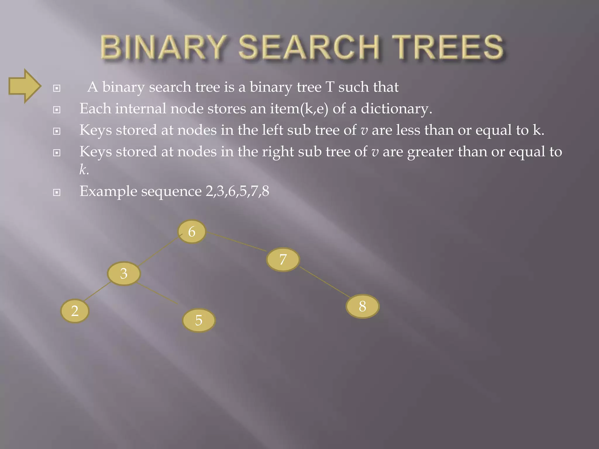         A binary search tree is a binary tree T such that
       Each internal node stores an item(k,e) of a dictionary.
       Keys stored at nodes in the left sub tree of v are less than or equal to k.
       Keys stored at nodes in the right sub tree of v are greater than or equal to
        k.
       Example sequence 2,3,6,5,7,8

                         6
                                       7
              3

    2                                              8
                          5
 