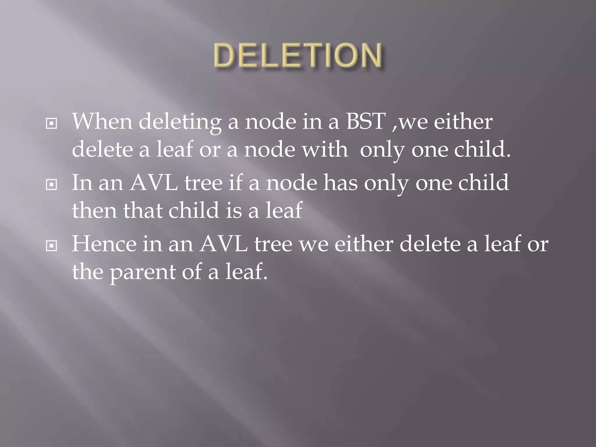    When deleting a node in a BST ,we either
    delete a leaf or a node with only one child.
   In an AVL tree if a node has only one child
    then that child is a leaf
   Hence in an AVL tree we either delete a leaf or
    the parent of a leaf.
 