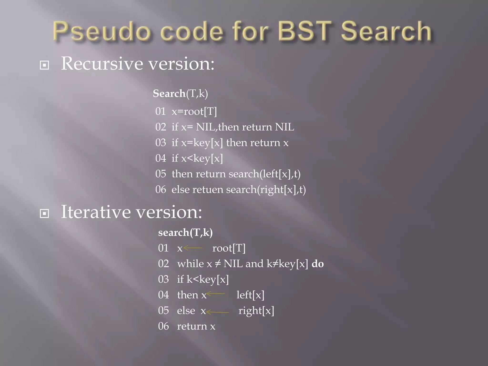    Recursive version:
               Search(T,k)
                01   x=root[T]
                02   if x= NIL,then return NIL
                03   if x=key[x] then return x
                04   if x<key[x]
                05   then return search(left[x],t)
                06   else retuen search(right[x],t)

   Iterative version:
                search(T,k)
                01 x       root[T]
                02 while x ≠ NIL and k≠key[x] do
                03 if k<key[x]
                04 then x       left[x]
                05 else x        right[x]
                06 return x
 