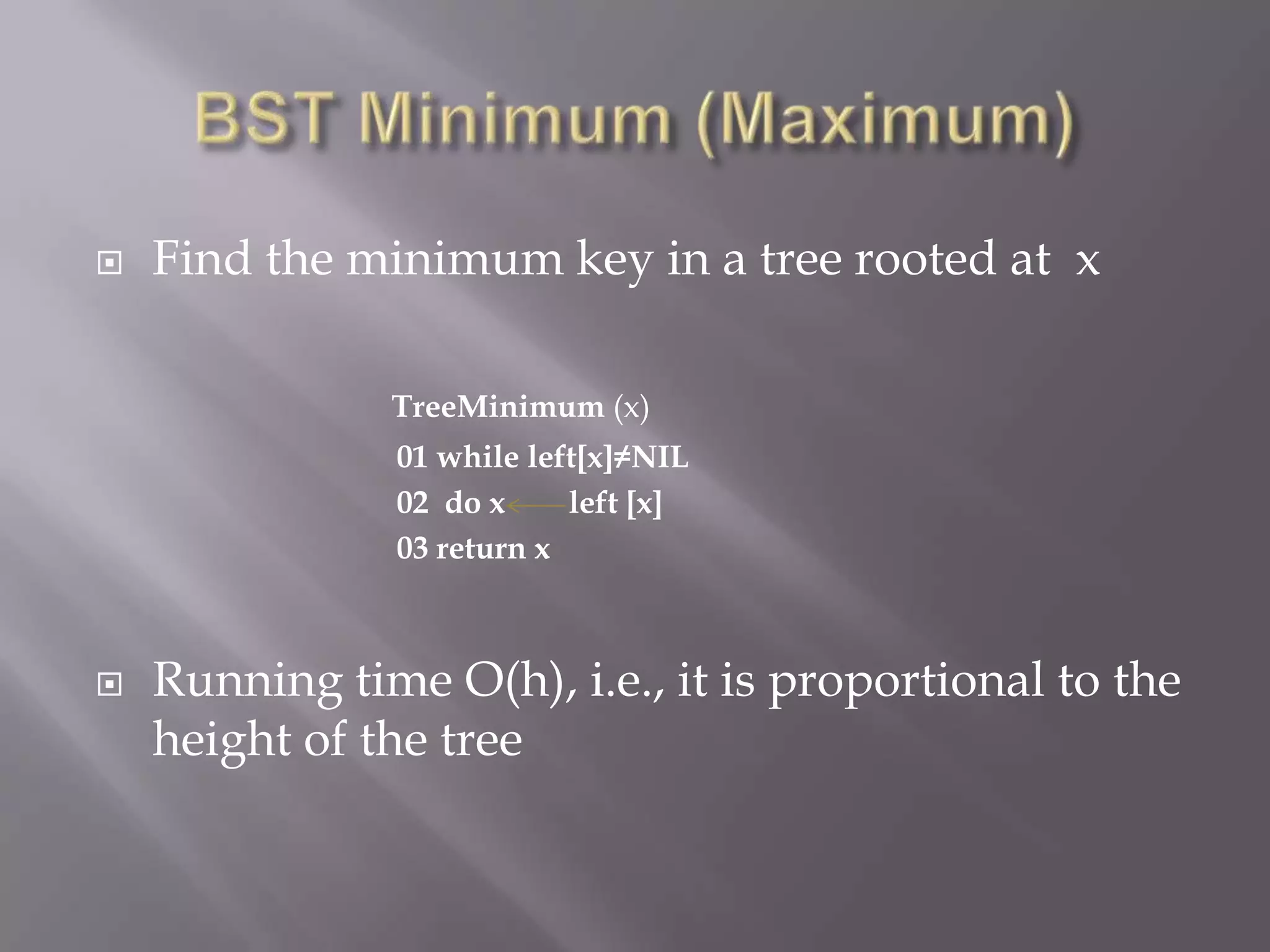    Find the minimum key in a tree rooted at x

               TreeMinimum (x)
               01 while left[x]≠NIL
               02 do x     left [x]
               03 return x



   Running time O(h), i.e., it is proportional to the
    height of the tree
 