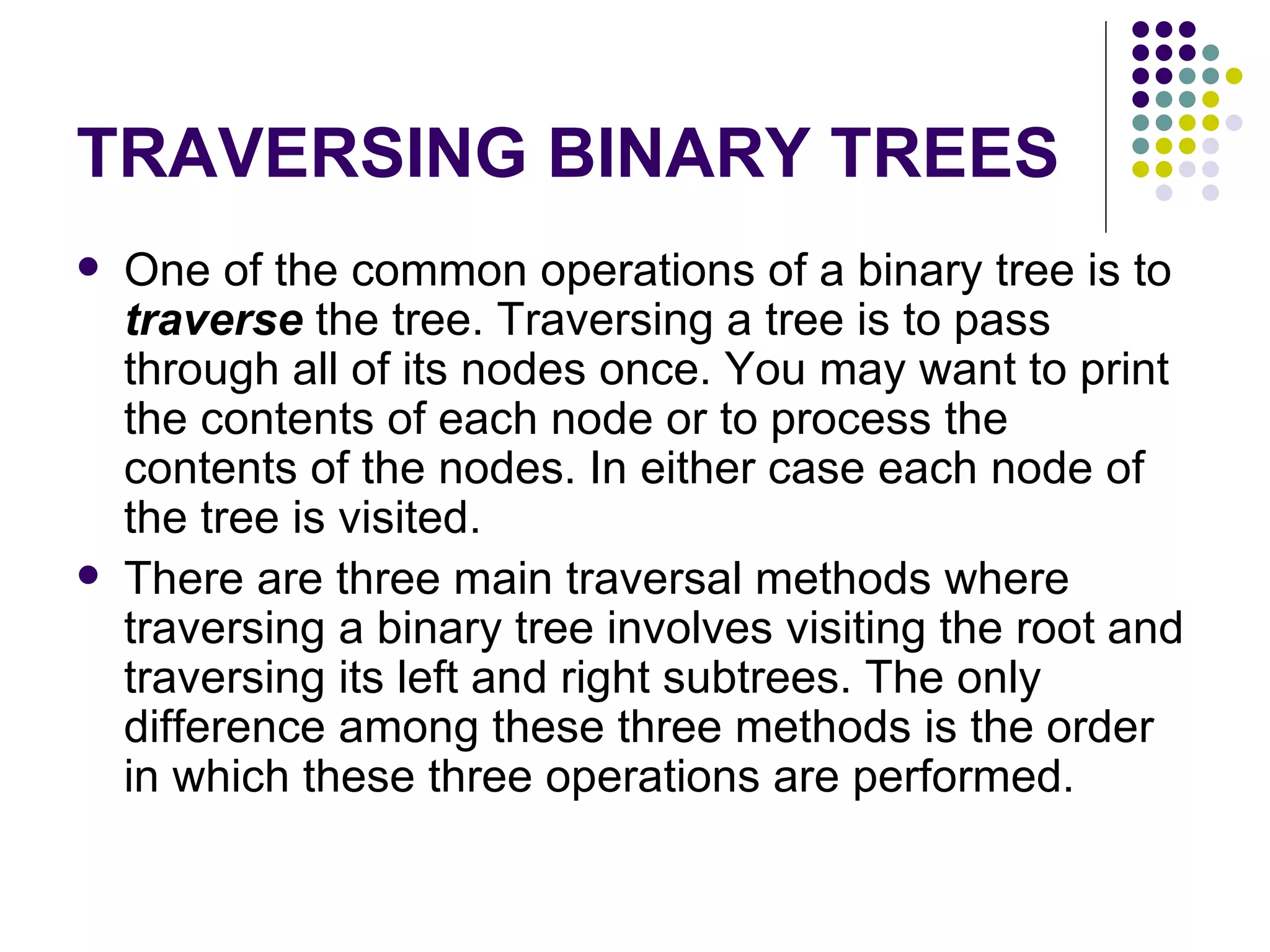 TRAVERSING BINARY TREES
   One of the common operations of a binary tree is to
    traverse the tree. Traversing a tree is to pass
    through all of its nodes once. You may want to print
    the contents of each node or to process the
    contents of the nodes. In either case each node of
    the tree is visited.
   There are three main traversal methods where
    traversing a binary tree involves visiting the root and
    traversing its left and right subtrees. The only
    difference among these three methods is the order
    in which these three operations are performed.
 