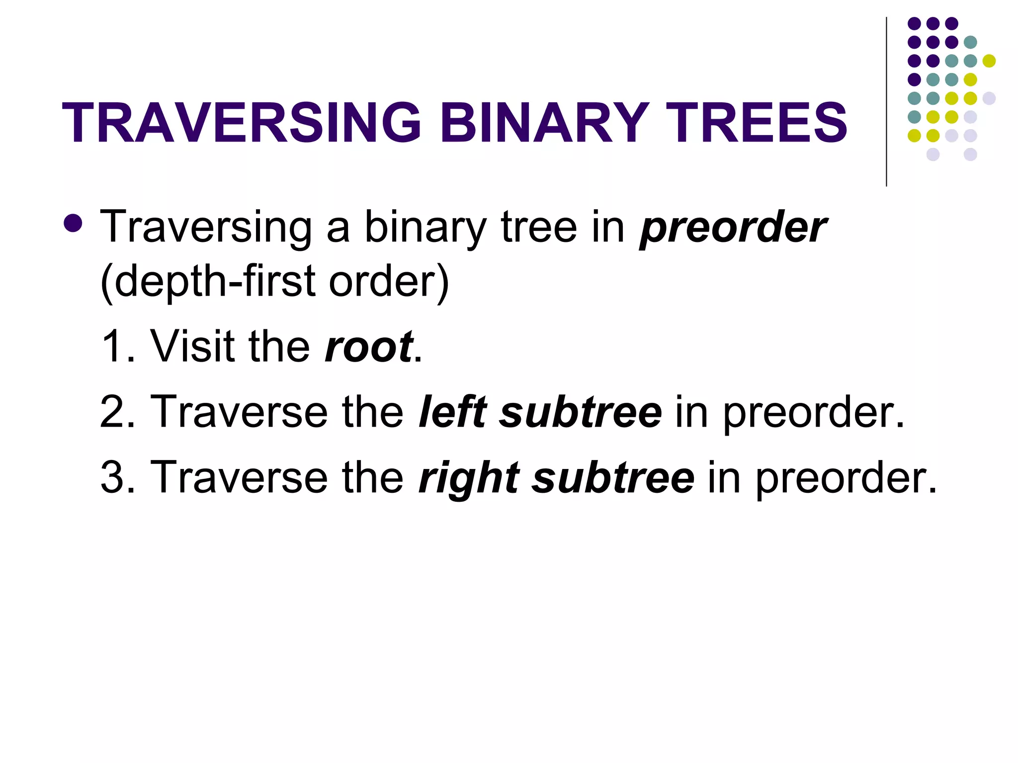 TRAVERSING BINARY TREES
   Traversing a binary tree in preorder
    (depth-first order)
    1. Visit the root.
    2. Traverse the left subtree in preorder.
    3. Traverse the right subtree in preorder.
 