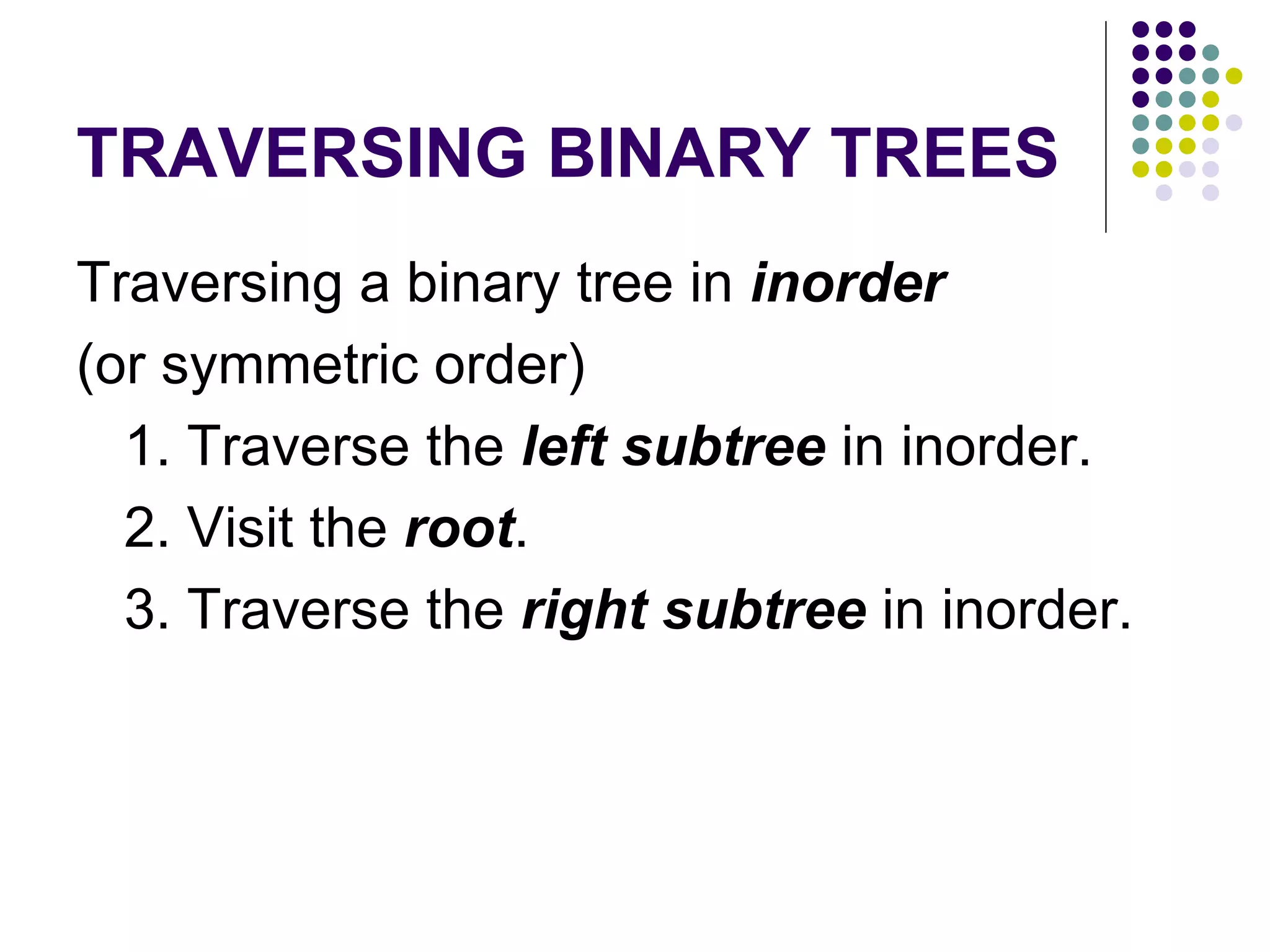 TRAVERSING BINARY TREES
Traversing a binary tree in inorder
(or symmetric order)
  1. Traverse the left subtree in inorder.
  2. Visit the root.
  3. Traverse the right subtree in inorder.
 