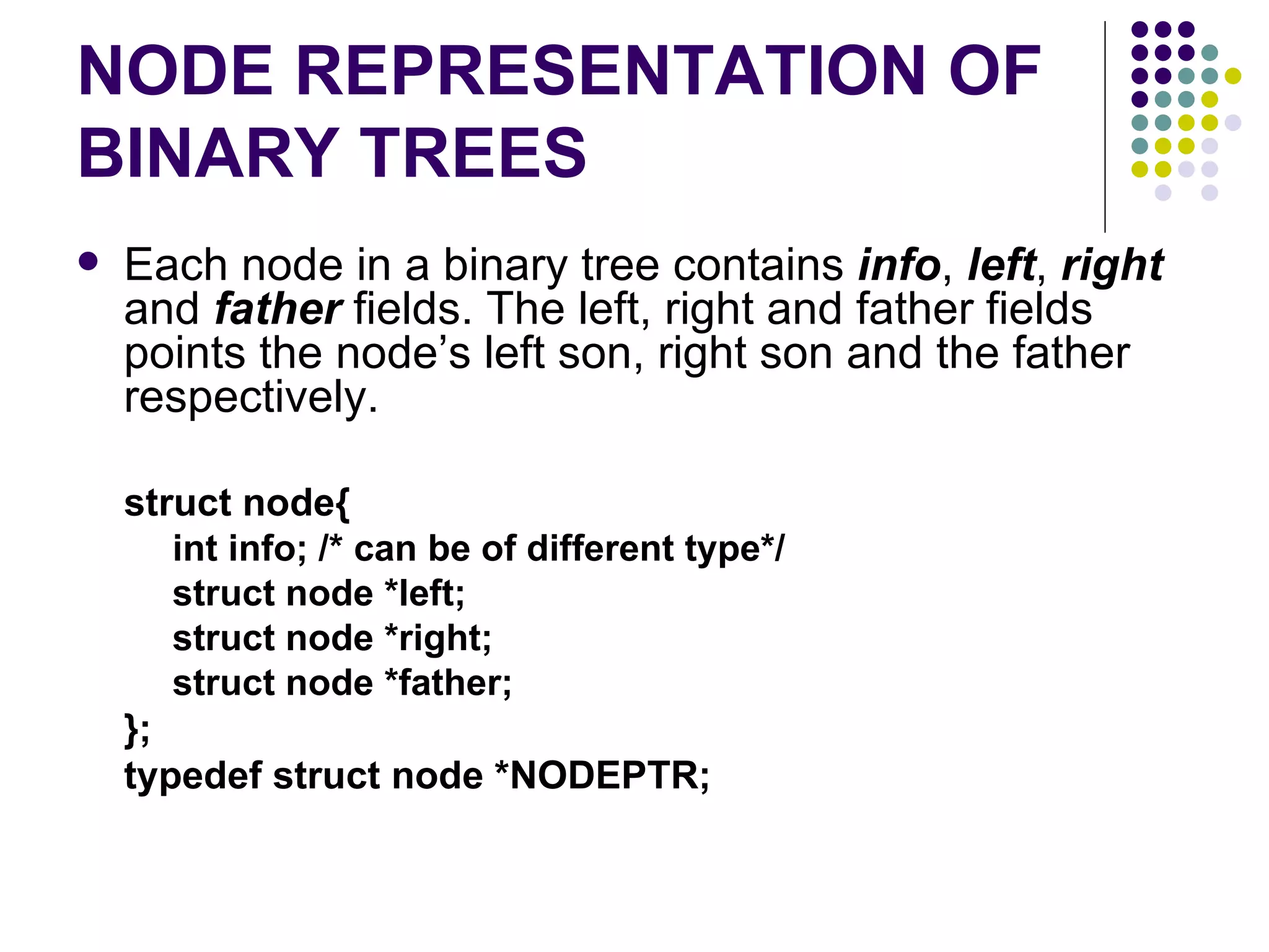 NODE REPRESENTATION OF
BINARY TREES
   Each node in a binary tree contains info, left, right
    and father fields. The left, right and father fields
    points the node’s left son, right son and the father
    respectively.

    struct node{
       int info; /* can be of different type*/
       struct node *left;
       struct node *right;
       struct node *father;
    };
    typedef struct node *NODEPTR;
 