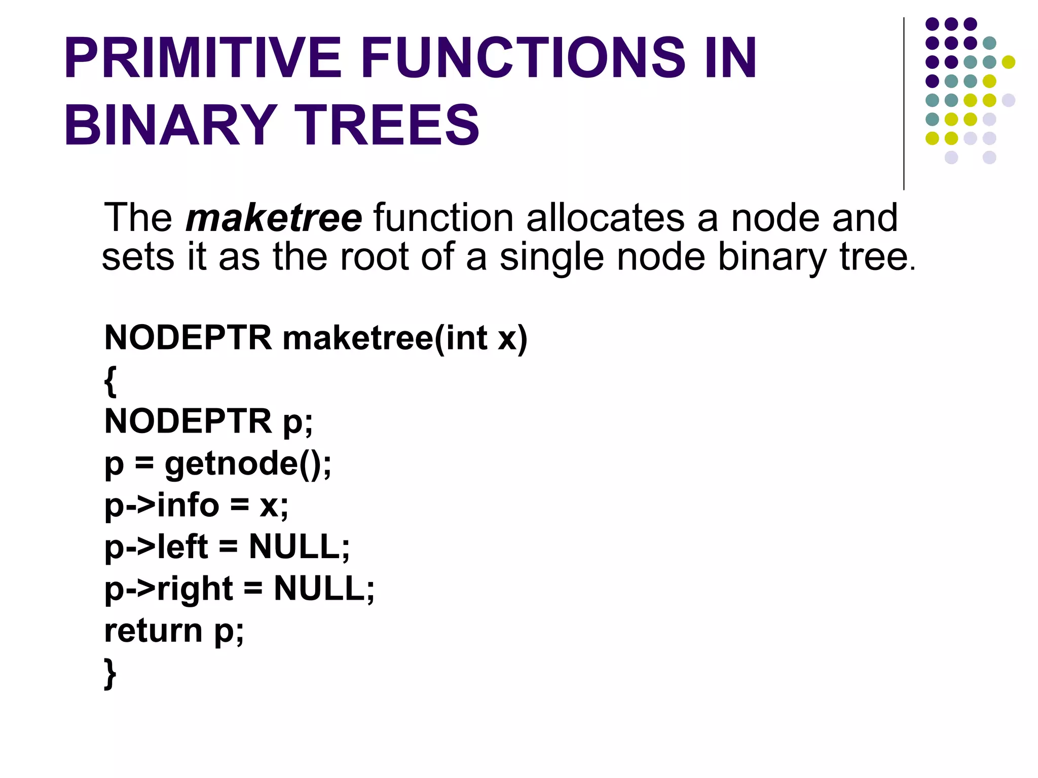 PRIMITIVE FUNCTIONS IN
BINARY TREES
 The maketree function allocates a node and
 sets it as the root of a single node binary tree.
 NODEPTR maketree(int x)
 {
 NODEPTR p;
 p = getnode();
 p->info = x;
 p->left = NULL;
 p->right = NULL;
 return p;
 }
 