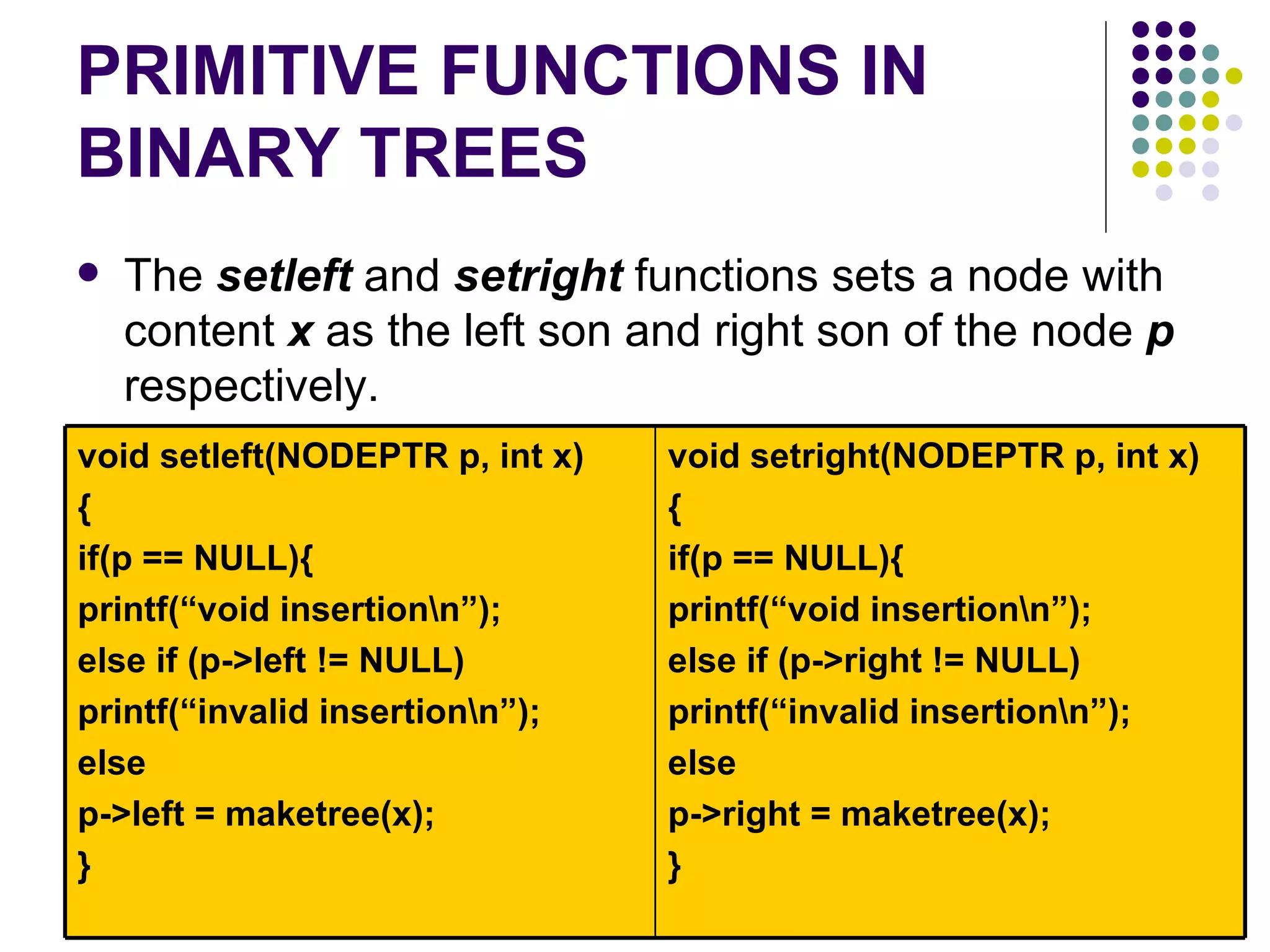 PRIMITIVE FUNCTIONS IN
BINARY TREES
   The setleft and setright functions sets a node with
    content x as the left son and right son of the node p
    respectively.
void setleft(NODEPTR p, int x)   void setright(NODEPTR p, int x)
{                                {
if(p == NULL){                   if(p == NULL){
printf(“void insertionn”);      printf(“void insertionn”);
else if (p->left != NULL)        else if (p->right != NULL)
printf(“invalid insertionn”);   printf(“invalid insertionn”);
else                             else
p->left = maketree(x);           p->right = maketree(x);
}                                }
 