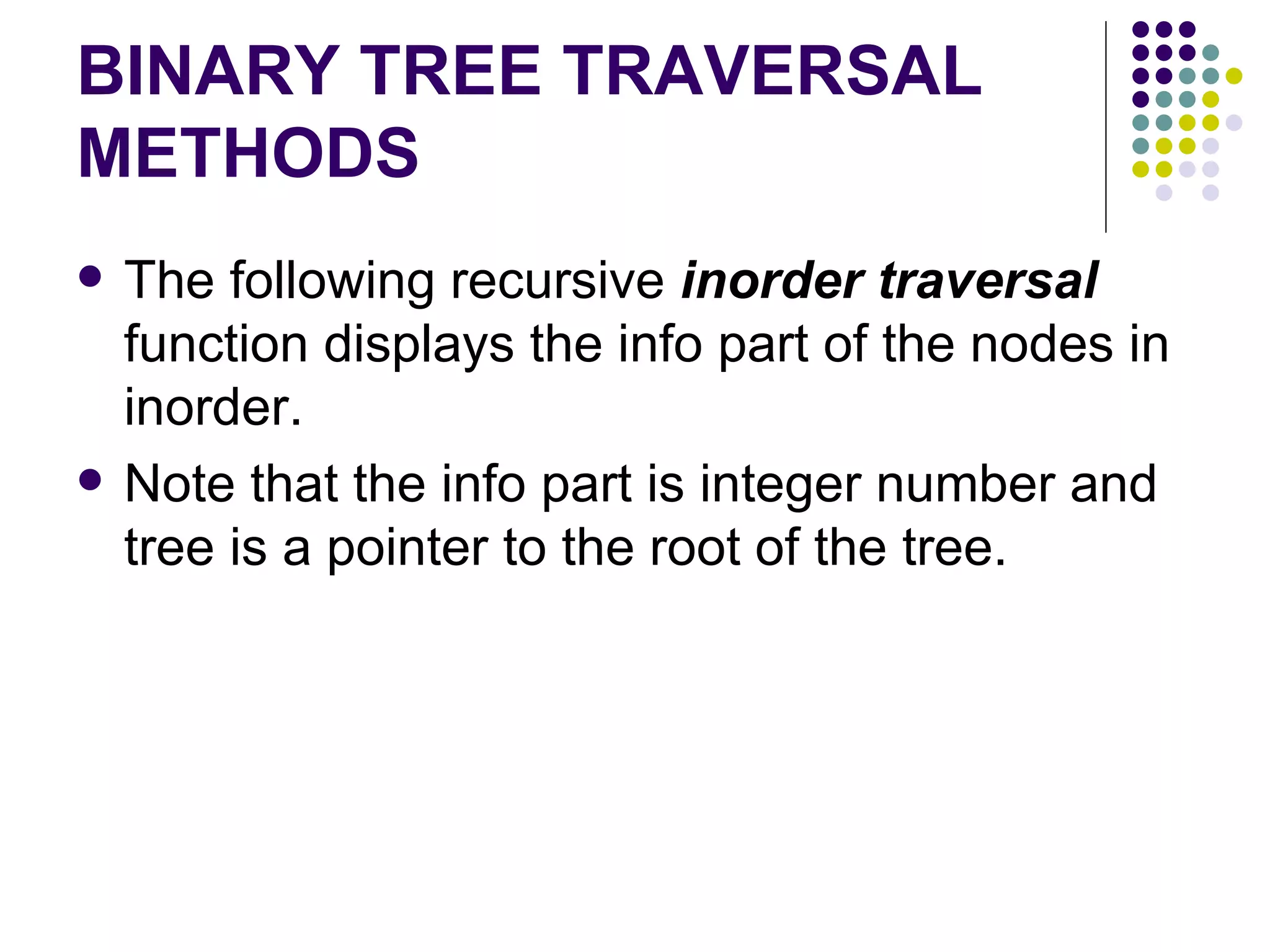 BINARY TREE TRAVERSAL
METHODS
   The following recursive inorder traversal
    function displays the info part of the nodes in
    inorder.
   Note that the info part is integer number and
    tree is a pointer to the root of the tree.
 