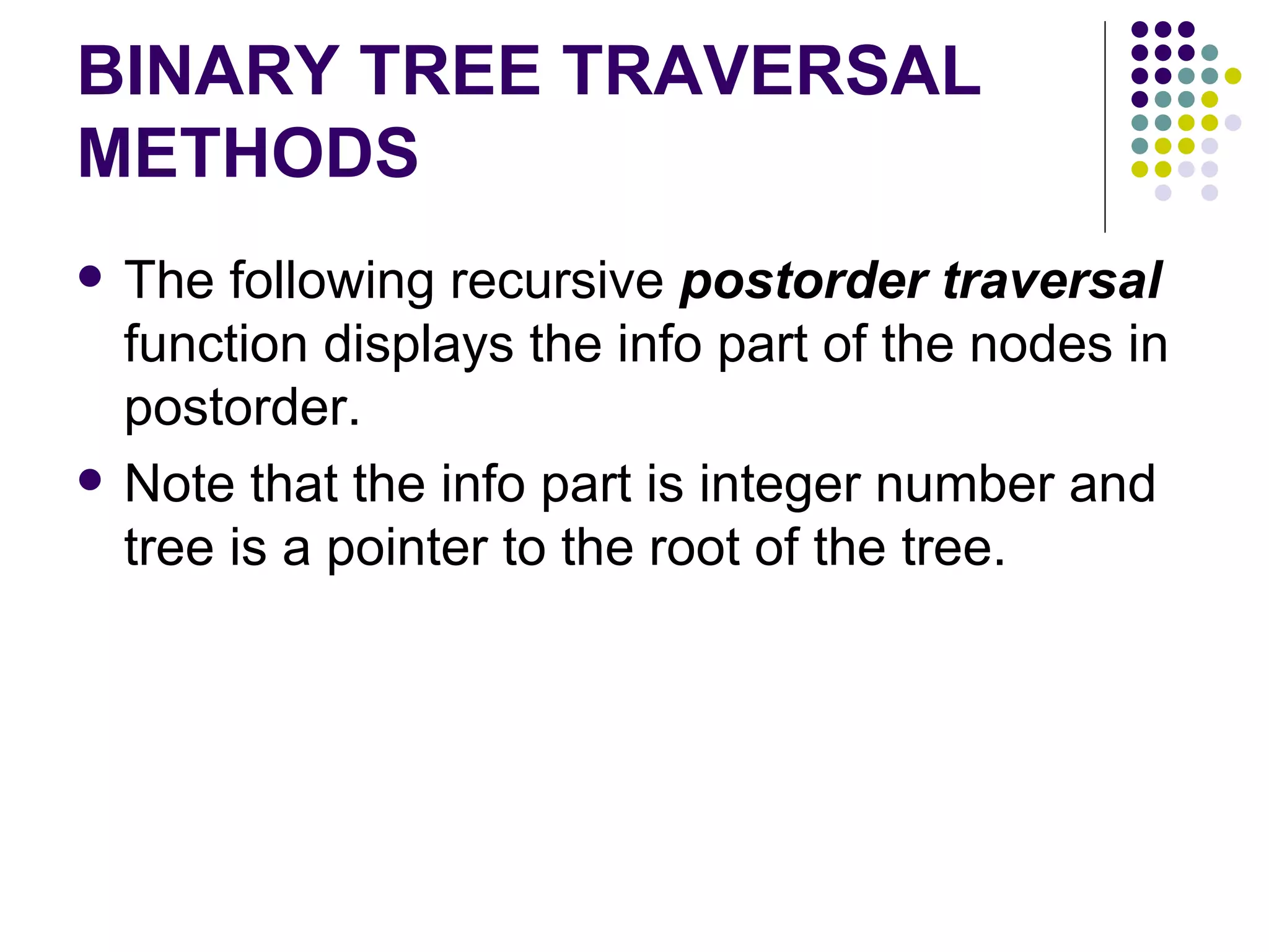 BINARY TREE TRAVERSAL
METHODS
   The following recursive postorder traversal
    function displays the info part of the nodes in
    postorder.
   Note that the info part is integer number and
    tree is a pointer to the root of the tree.
 