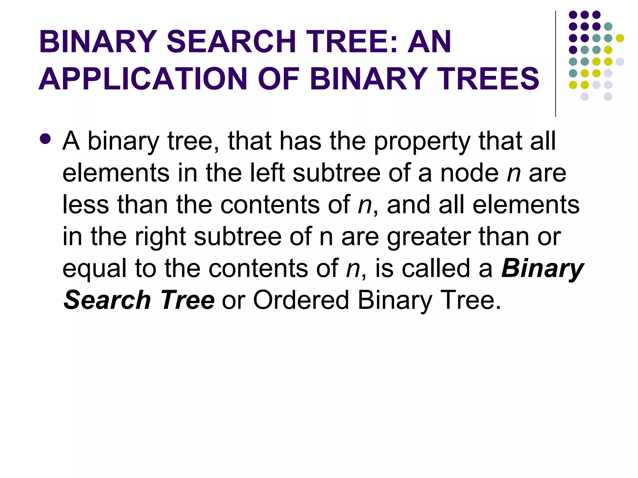 BINARY SEARCH TREE: AN
APPLICATION OF BINARY TREES
   A binary tree, that has the property that all
    elements in the left subtree of a node n are
    less than the contents of n, and all elements
    in the right subtree of n are greater than or
    equal to the contents of n, is called a Binary
    Search Tree or Ordered Binary Tree.
 