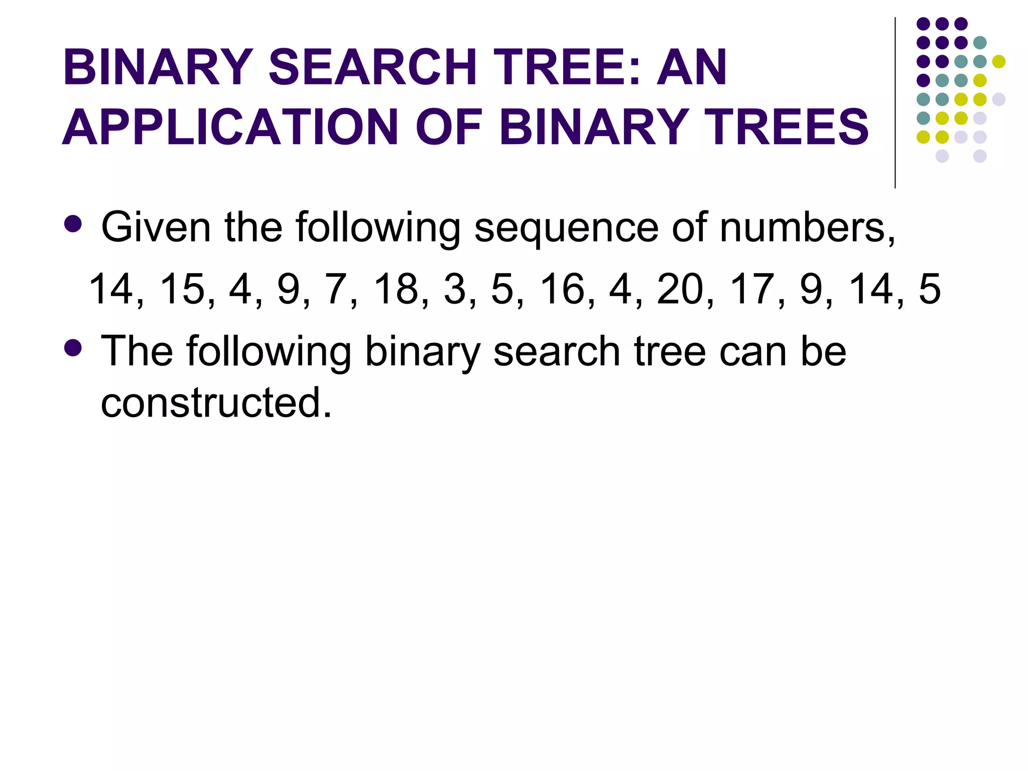 BINARY SEARCH TREE: AN
APPLICATION OF BINARY TREES
 Given the following sequence of numbers,
 14, 15, 4, 9, 7, 18, 3, 5, 16, 4, 20, 17, 9, 14, 5
 The following binary search tree can be
  constructed.
 