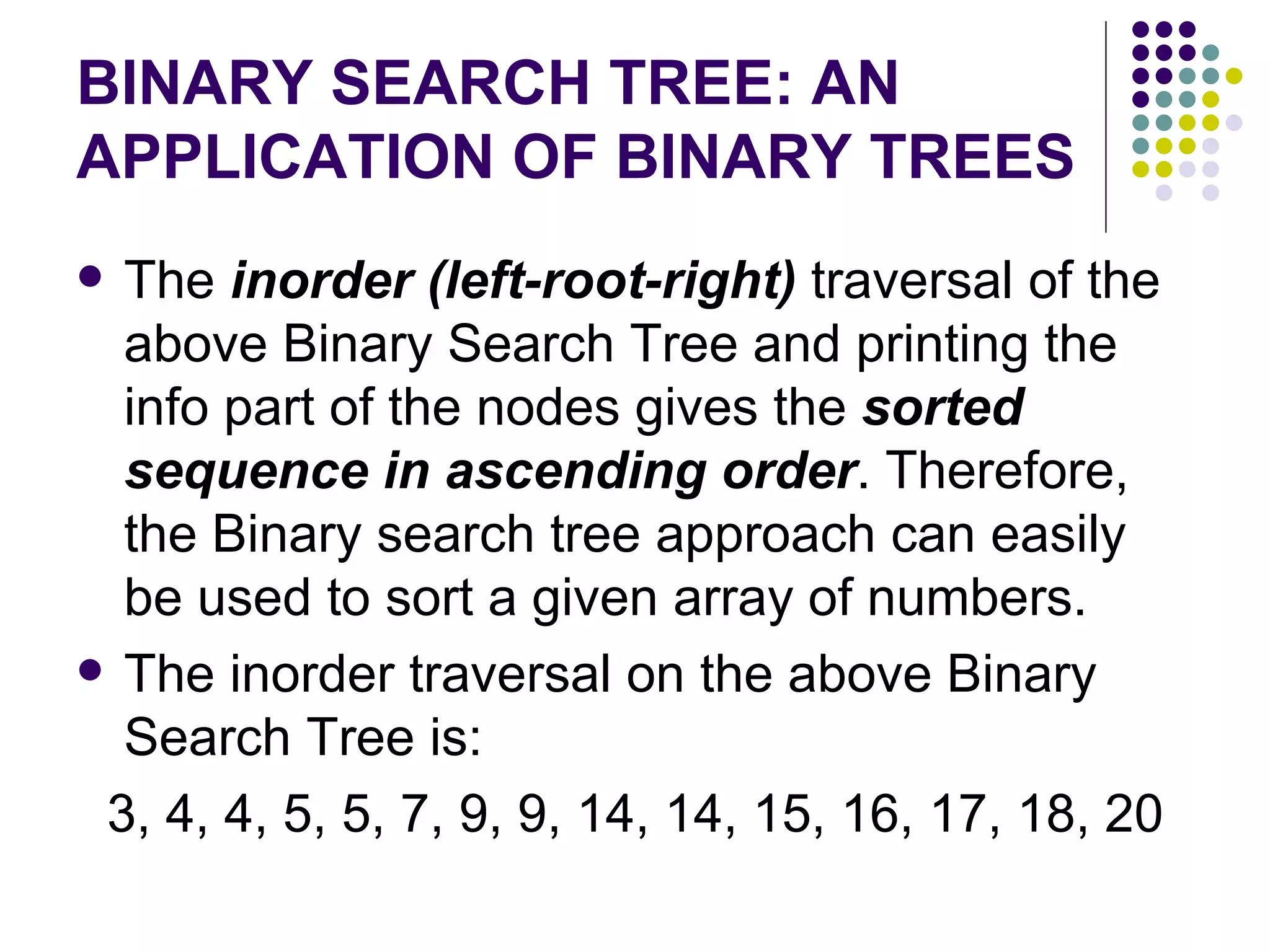 BINARY SEARCH TREE: AN
APPLICATION OF BINARY TREES
 The inorder (left-root-right) traversal of the
  above Binary Search Tree and printing the
  info part of the nodes gives the sorted
  sequence in ascending order. Therefore,
  the Binary search tree approach can easily
  be used to sort a given array of numbers.
 The inorder traversal on the above Binary
  Search Tree is:
 3, 4, 4, 5, 5, 7, 9, 9, 14, 14, 15, 16, 17, 18, 20
 