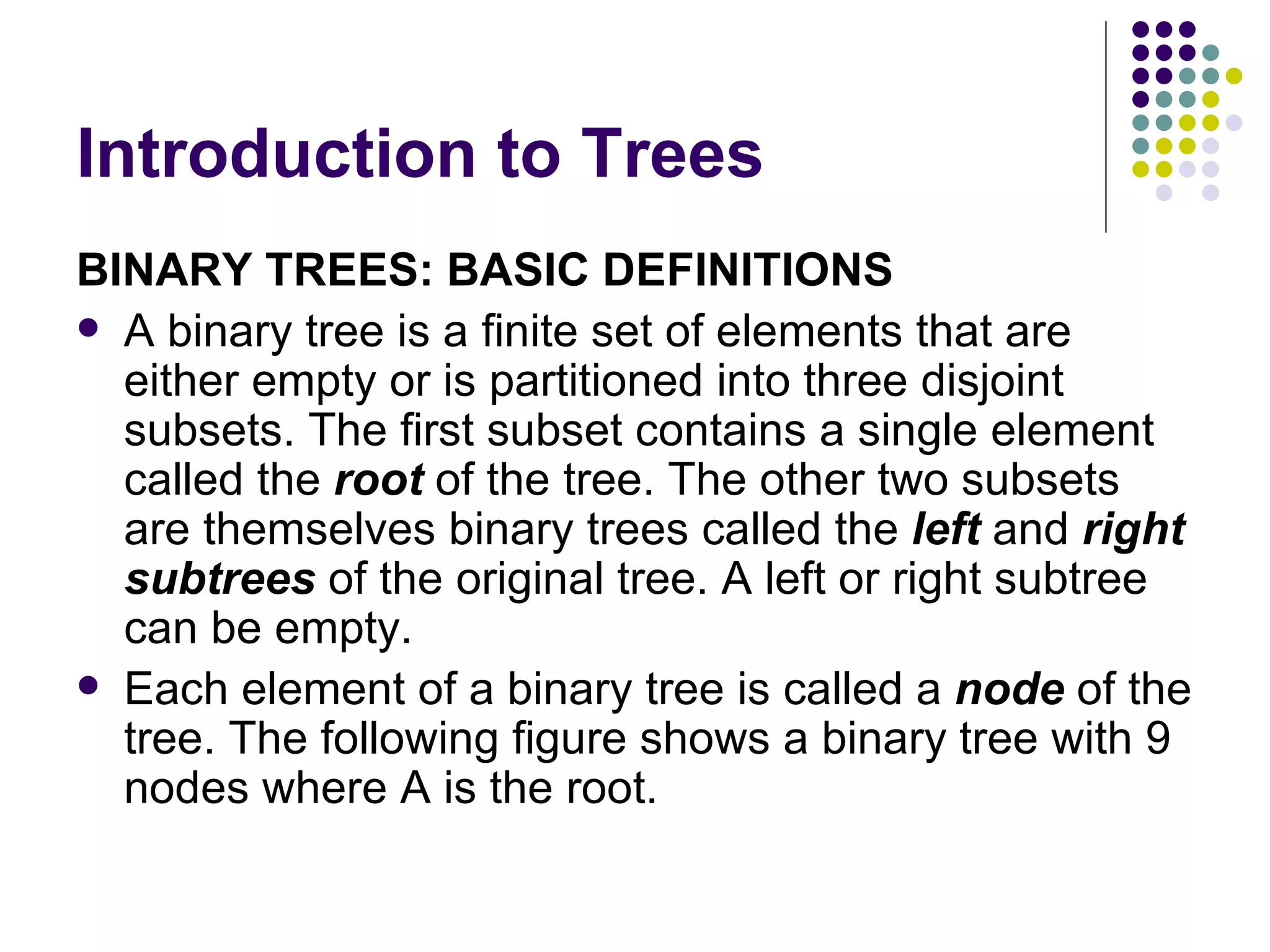 Introduction to Trees
BINARY TREES: BASIC DEFINITIONS
 A binary tree is a finite set of elements that are
  either empty or is partitioned into three disjoint
  subsets. The first subset contains a single element
  called the root of the tree. The other two subsets
  are themselves binary trees called the left and right
  subtrees of the original tree. A left or right subtree
  can be empty.
 Each element of a binary tree is called a node of the
  tree. The following figure shows a binary tree with 9
  nodes where A is the root.
 
