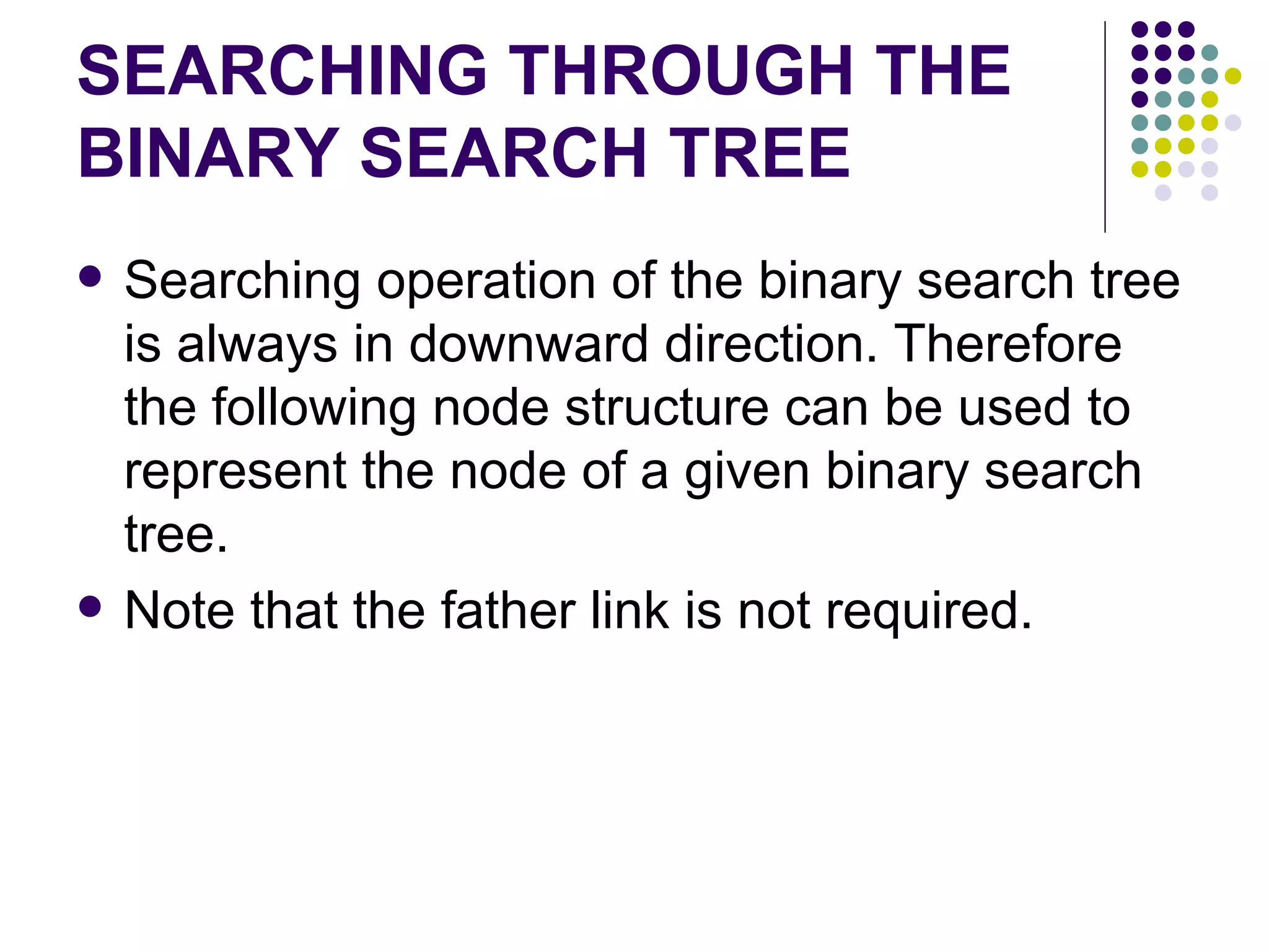 SEARCHING THROUGH THE
BINARY SEARCH TREE
   Searching operation of the binary search tree
    is always in downward direction. Therefore
    the following node structure can be used to
    represent the node of a given binary search
    tree.
   Note that the father link is not required.
 