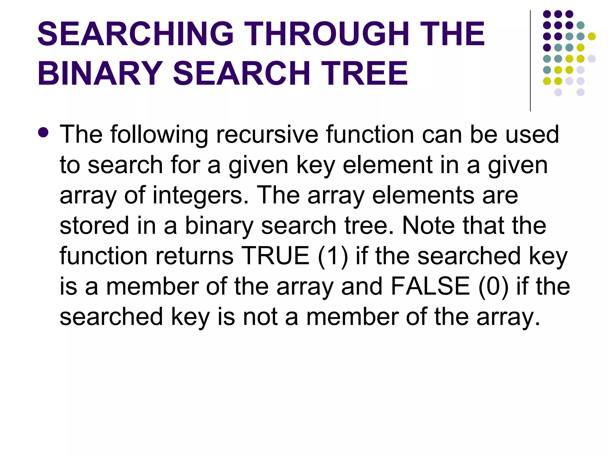 SEARCHING THROUGH THE
BINARY SEARCH TREE
   The following recursive function can be used
    to search for a given key element in a given
    array of integers. The array elements are
    stored in a binary search tree. Note that the
    function returns TRUE (1) if the searched key
    is a member of the array and FALSE (0) if the
    searched key is not a member of the array.
 