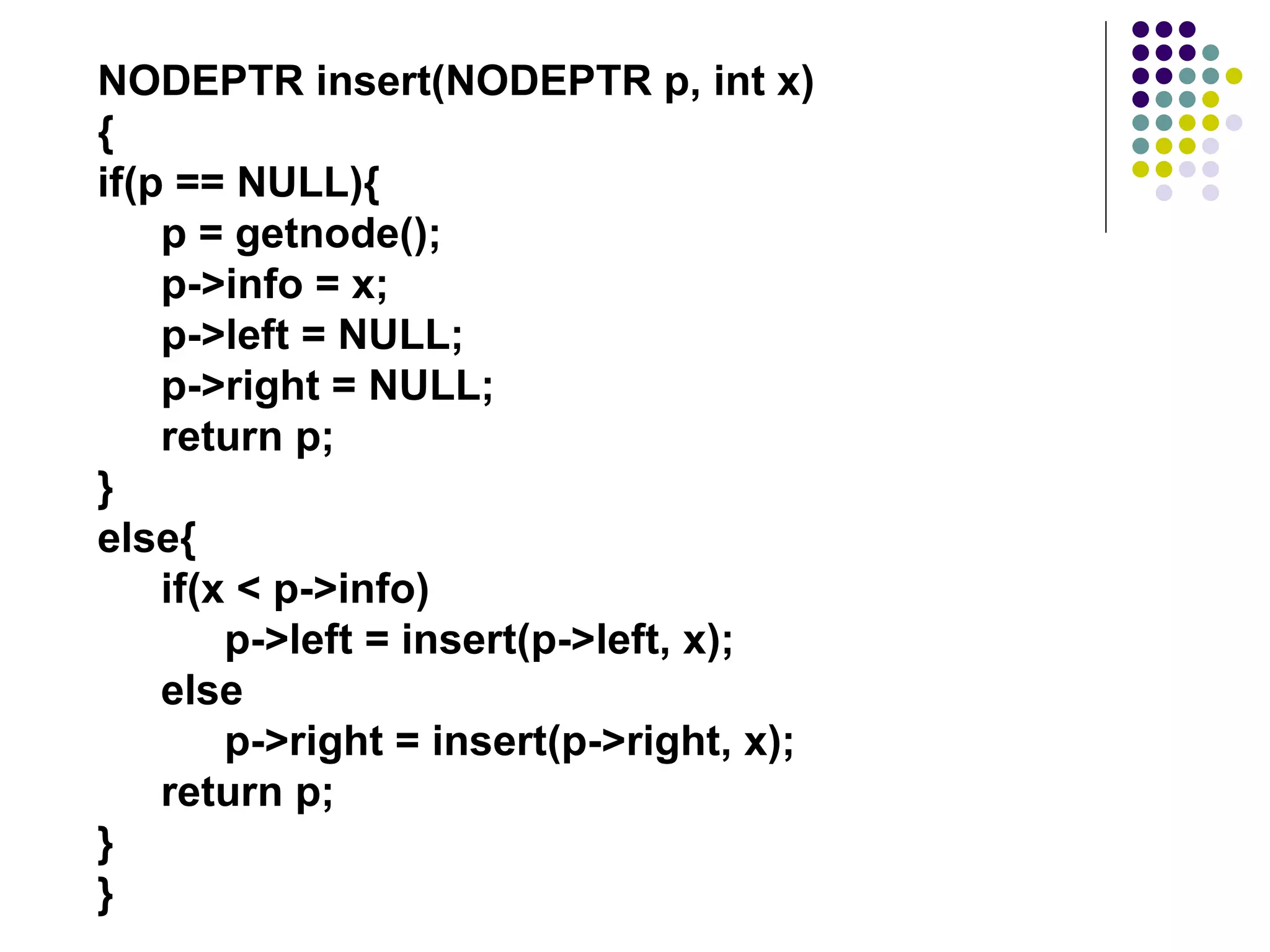 NODEPTR insert(NODEPTR p, int x)
{
if(p == NULL){
    p = getnode();
    p->info = x;
    p->left = NULL;
    p->right = NULL;
    return p;
}
else{
    if(x < p->info)
        p->left = insert(p->left, x);
    else
        p->right = insert(p->right, x);
    return p;
}
}
 