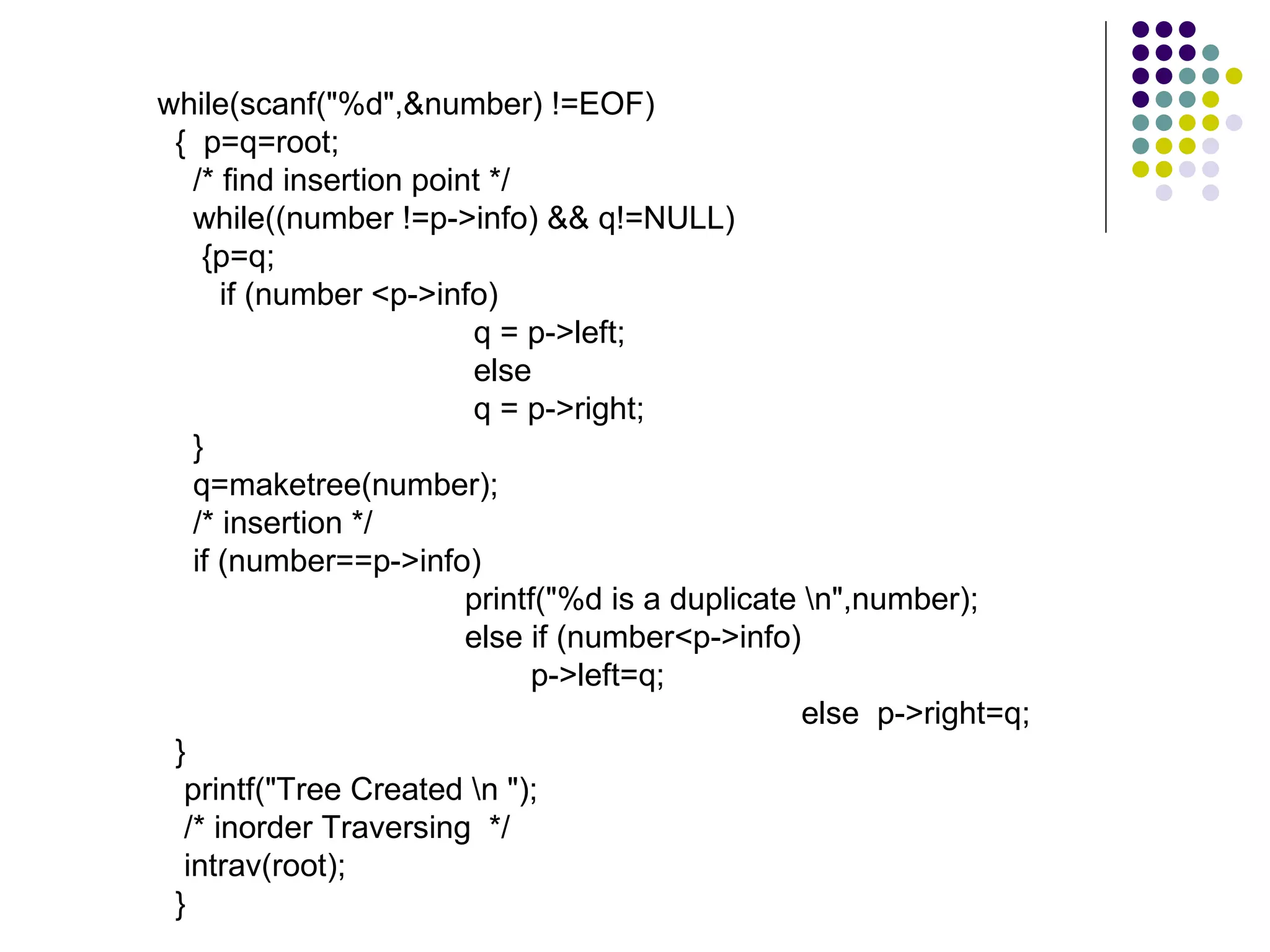 while(scanf("%d",&number) !=EOF)
 { p=q=root;
   /* find insertion point */
   while((number !=p->info) && q!=NULL)
    {p=q;
      if (number <p->info)
                          q = p->left;
                          else
                          q = p->right;
   }
   q=maketree(number);
   /* insertion */
   if (number==p->info)
                         printf("%d is a duplicate n",number);
                         else if (number<p->info)
                               p->left=q;
                                                   else p->right=q;
 }
  printf("Tree Created n ");
  /* inorder Traversing */
  intrav(root);
 }
 