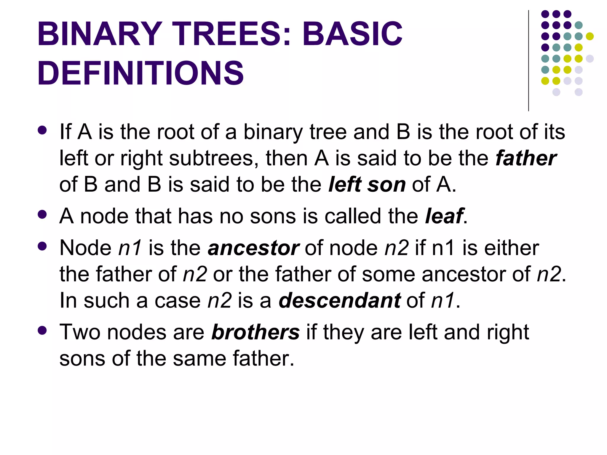 BINARY TREES: BASIC
DEFINITIONS
   If A is the root of a binary tree and B is the root of its
    left or right subtrees, then A is said to be the father
    of B and B is said to be the left son of A.
   A node that has no sons is called the leaf.
   Node n1 is the ancestor of node n2 if n1 is either
    the father of n2 or the father of some ancestor of n2.
    In such a case n2 is a descendant of n1.
   Two nodes are brothers if they are left and right
    sons of the same father.
 