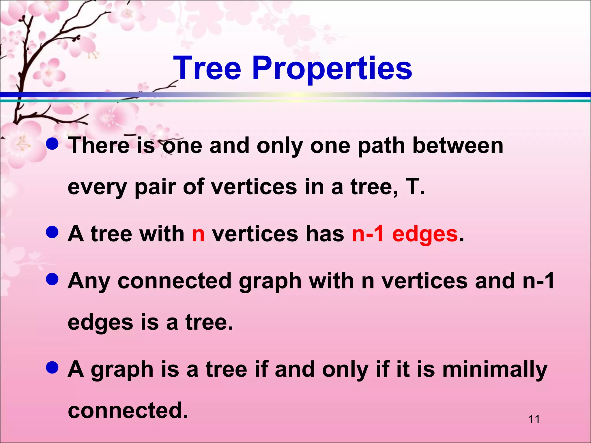 Tree Properties

q   There is one and only one path between
    every pair of vertices in a tree, T.
q   A tree with n vertices has n-1 edges.
q   Any connected graph with n vertices and n-1
    edges is a tree.
q   A graph is a tree if and only if it is minimally
    connected.                                   11
 