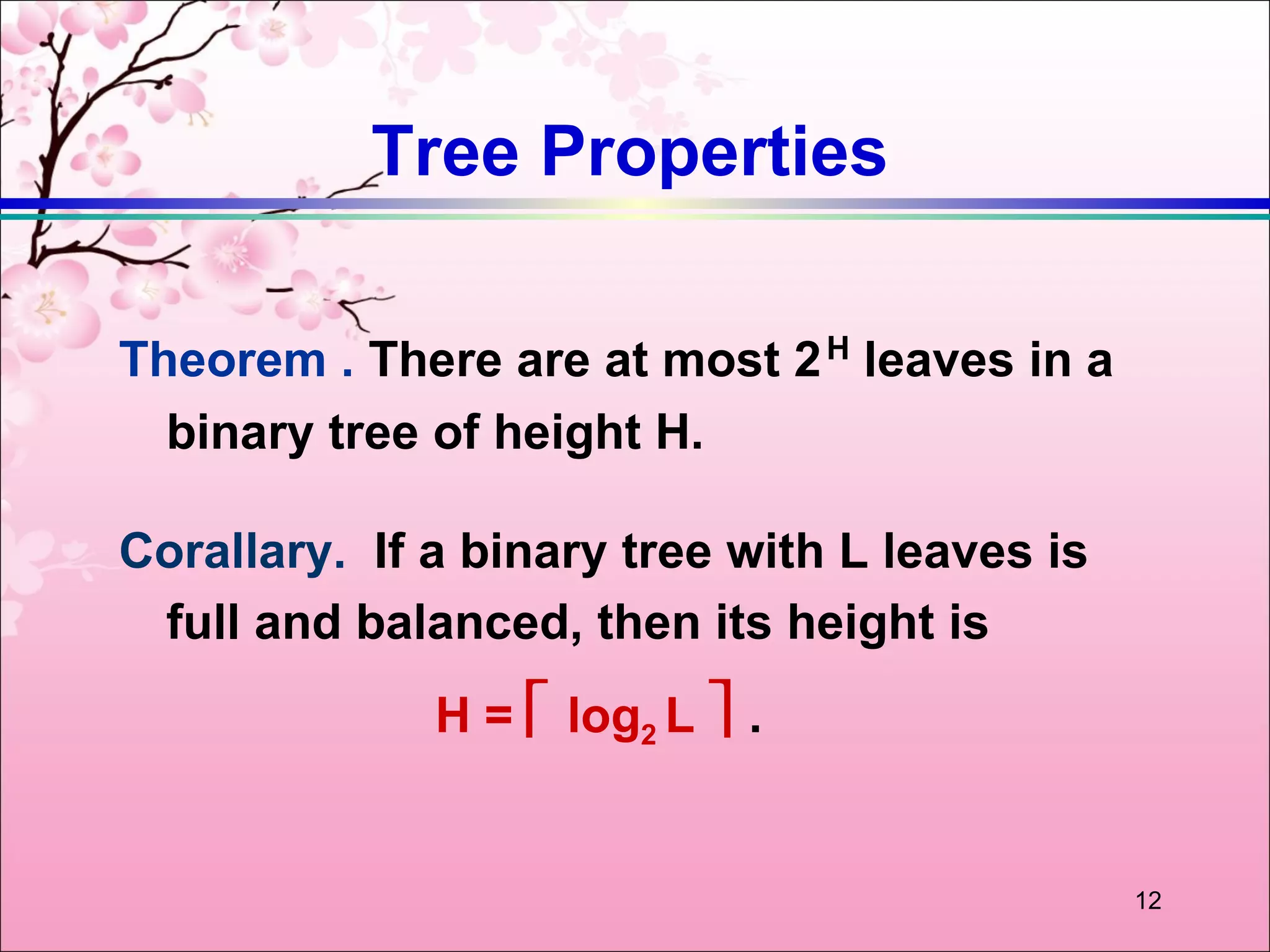 Tree Properties

Theorem . There are at most 2 H leaves in a
  binary tree of height H.

Corallary. If a binary tree with L leaves is
 full and balanced, then its height is
              H =  log2 L  .


                                               12
 