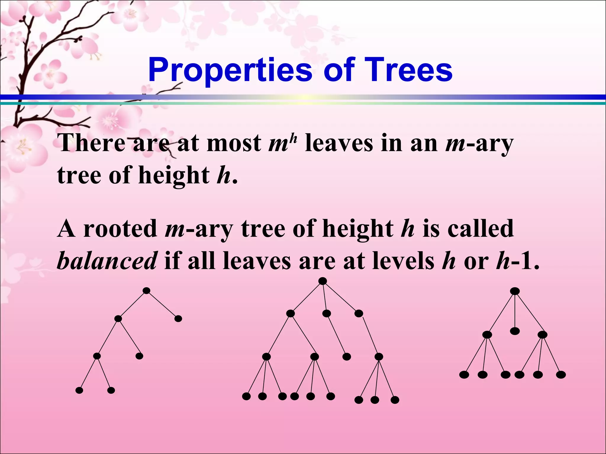 Properties of Trees

There are at most mh leaves in an m-ary
tree of height h.
A rooted m-ary tree of height h is called
balanced if all leaves are at levels h or h-1.
 