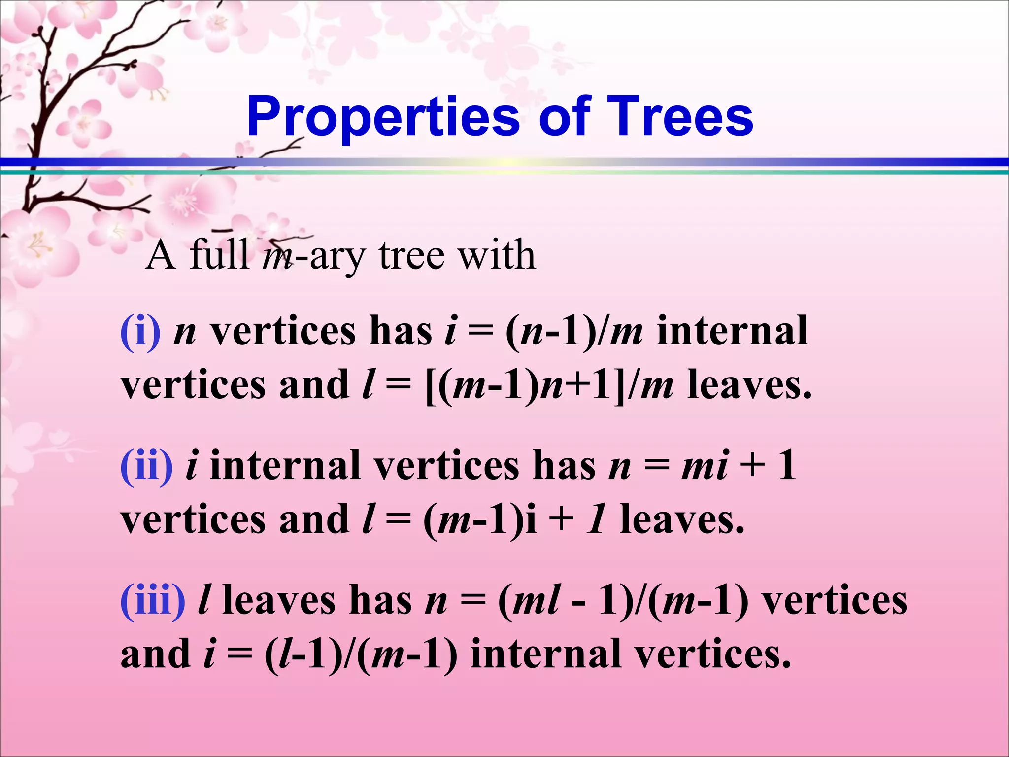 Properties of Trees

 A full m-ary tree with
(i) n vertices has i = (n-1)/m internal
vertices and l = [(m-1)n+1]/m leaves.
(ii) i internal vertices has n = mi + 1
vertices and l = (m-1)i + 1 leaves.
(iii) l leaves has n = (ml - 1)/(m-1) vertices
and i = (l-1)/(m-1) internal vertices.
 