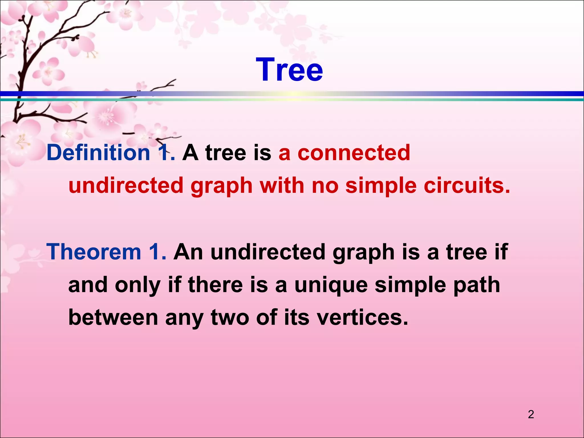 Tree

Definition 1. A tree is a connected
 undirected graph with no simple circuits.

Theorem 1. An undirected graph is a tree if
  and only if there is a unique simple path
  between any two of its vertices.



                                              2
 