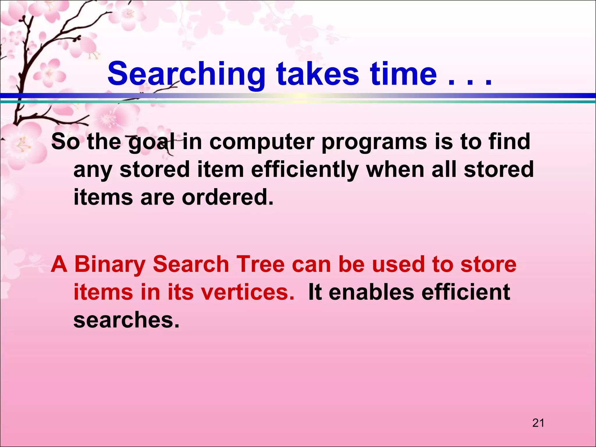 Searching takes time . . .
So the goal in computer programs is to find
 any stored item efficiently when all stored
 items are ordered.

A Binary Search Tree can be used to store
  items in its vertices. It enables efficient
  searches.



                                                21
 