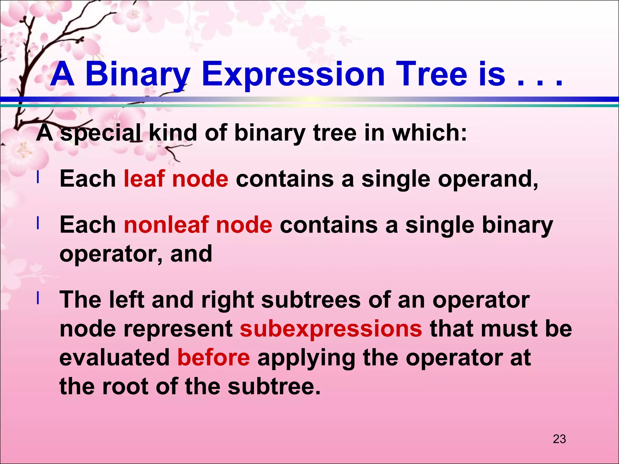 A Binary Expression Tree is . . .
A special kind of binary tree in which:
l   Each leaf node contains a single operand,
l   Each nonleaf node contains a single binary
    operator, and
l   The left and right subtrees of an operator
    node represent subexpressions that must be
    evaluated before applying the operator at
    the root of the subtree.

                                                23
 