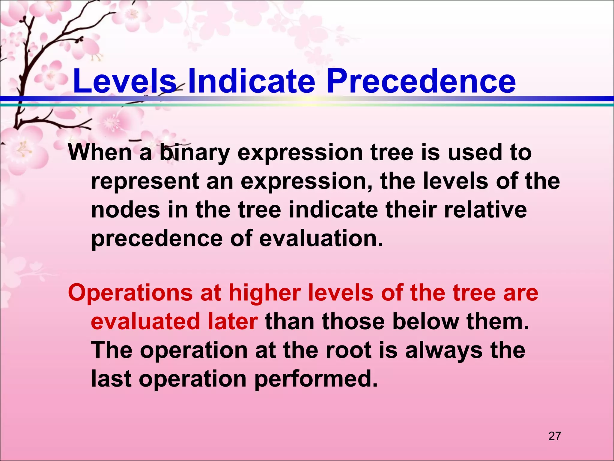 Levels Indicate Precedence
When a binary expression tree is used to
 represent an expression, the levels of the
 nodes in the tree indicate their relative
 precedence of evaluation.

Operations at higher levels of the tree are
 evaluated later than those below them.
 The operation at the root is always the
 last operation performed.

                                              27
 