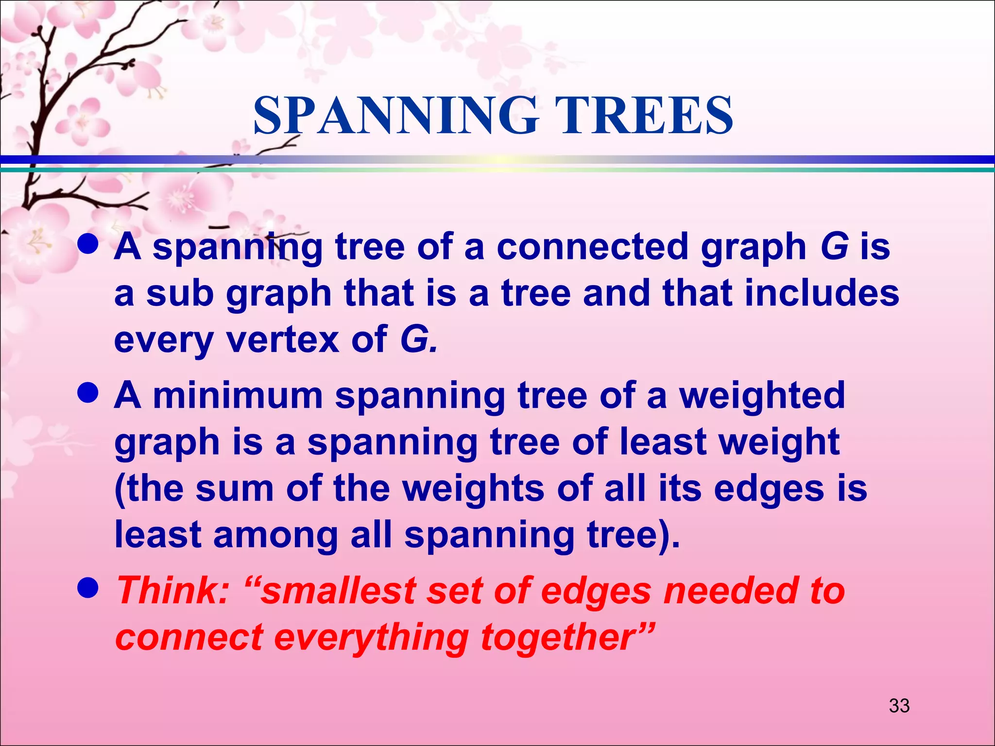 SPANNING TREES

q   A spanning tree of a connected graph G is
    a sub graph that is a tree and that includes
    every vertex of G.
q   A minimum spanning tree of a weighted
    graph is a spanning tree of least weight
    (the sum of the weights of all its edges is
    least among all spanning tree).
q   Think: “smallest set of edges needed to
    connect everything together”
                                               33
 