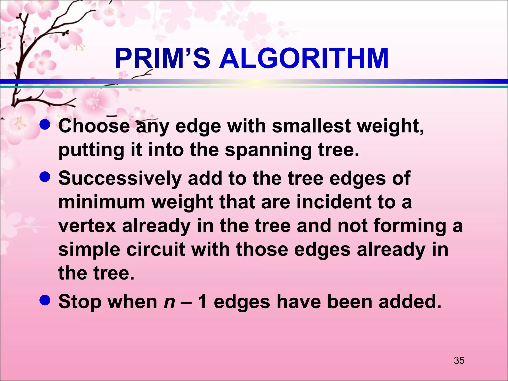 PRIM’S ALGORITHM

q   Choose any edge with smallest weight,
    putting it into the spanning tree.
q   Successively add to the tree edges of
    minimum weight that are incident to a
    vertex already in the tree and not forming a
    simple circuit with those edges already in
    the tree.
q   Stop when n – 1 edges have been added.

                                              35
 