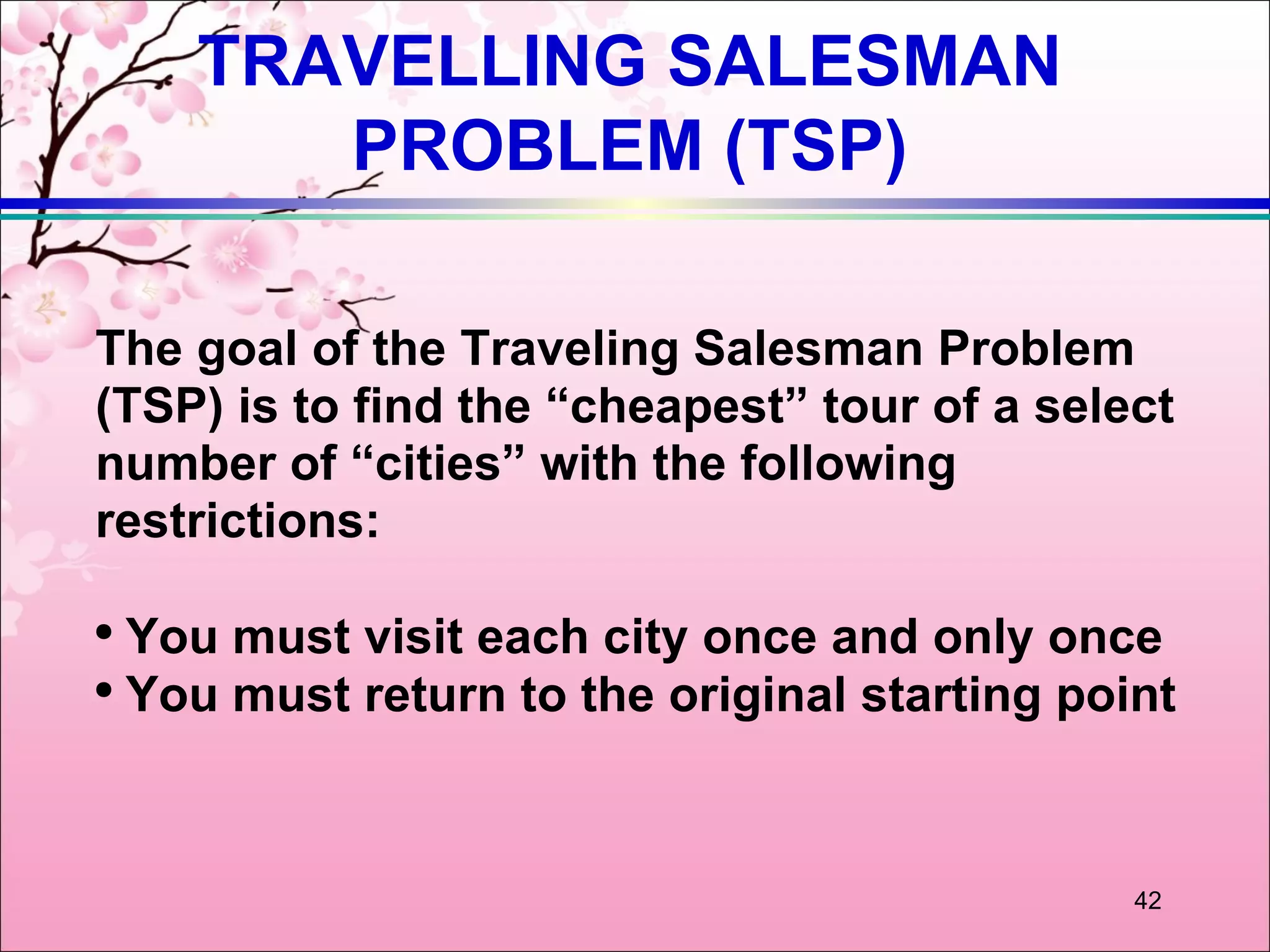 TRAVELLING SALESMAN
       PROBLEM (TSP)

The goal of the Traveling Salesman Problem
(TSP) is to find the “cheapest” tour of a select
number of “cities” with the following
restrictions:

●
  You must visit each city once and only once
●
  You must return to the original starting point



                                              42
 