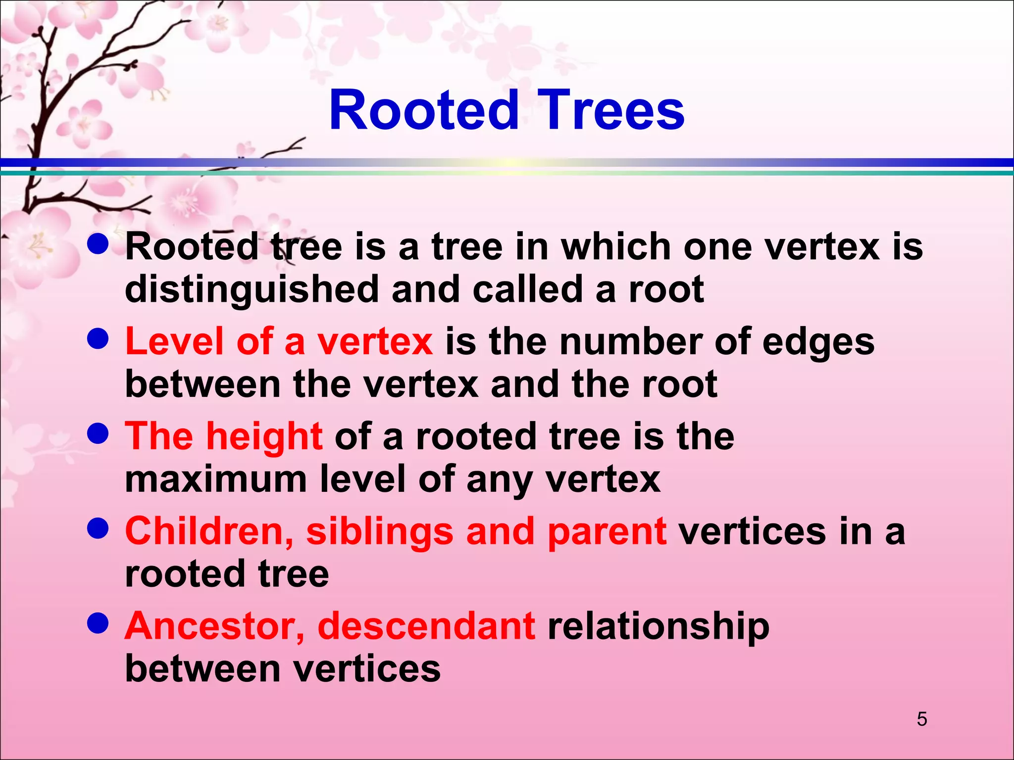 Rooted Trees

q   Rooted tree is a tree in which one vertex is
    distinguished and called a root
q   Level of a vertex is the number of edges
    between the vertex and the root
q   The height of a rooted tree is the
    maximum level of any vertex
q   Children, siblings and parent vertices in a
    rooted tree
q   Ancestor, descendant relationship
    between vertices
                                               5
 